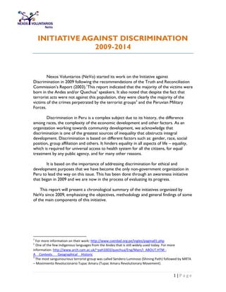 1 | P a g e
INITIATIVE AGAINST DISCRIMINATION
2009-2014
Nexos Voluntarios (NeVo) started its work on the Initiative against
Discrimination in 2009 following the recommendations of the Truth and Reconciliation
Commission’s Report (2003).1
This report indicated that the majority of the victims were
born in the Andes and/or Quechua2
speakers. It also noted that despite the fact that
terrorist acts were not against this population, they were clearly the majority of the
victims of the crimes perpetrated by the terrorist groups3
and the Peruvian Military
Forces.
Discrimination in Peru is a complex subject due to its history, the difference
among races, the complexity of the economic development and other factors. As an
organization working towards community development, we acknowledge that
discrimination is one of the greatest sources of inequality that obstructs integral
development. Discrimination is based on different factors such as: gender, race, social
position, group affiliation and others. It hinders equality in all aspects of life – equality,
which is required for universal access to health system for all the citizens, for equal
treatment by any public agency, and for many other reasons.
It is based on the importance of addressing discrimination for ethical and
development purposes that we have become the only non-government organization in
Peru to lead the way on this issue. This has been done through an awareness initiative
that began in 2009 and we are now in the process of evaluating its progress.
This report will present a chronological summary of the initiatives organized by
NeVo since 2009, emphasizing the objectives, methodology and general findings of some
of the main components of this initiative.
1
For more information on their work: http://www.cverdad.org.pe/ingles/pagina01.php
2
One of the few indigenous languages from the Andes that is still widely used today. For more
information: http://www.arch.cam.ac.uk/~pah1003/quechua/Eng/Main/i_ABOUT.HTM -
A__Contexts___Geographical__Historic
3
The most sanguinourious terrorist group was called Sendero Luminoso (Shining Path) followed by MRTA
– Movimiento Revolucionario Tupac Amaru (Tupac Amaru Revolutionary Movement).
 