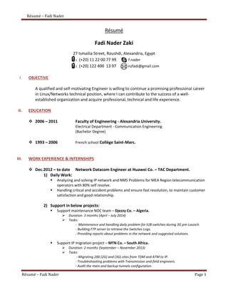 Résumé – Fadi Nader 
Résumé – Fadi Nader Page 1 
Résumé 
Fadi Nader Zaki 
27 Ismailia Street, Roushdi, Alexandria, Egypt 
1 (+20) 11 22 00 77 99 f.nader 
2 (+20) 122 400 13 97 nzfadi@gmail.com 
I. OBJECTIVE 
A qualified and self-motivating Engineer is willing to continue a promising professional career in Linux/Networks technical position, where I can contribute to the success of a well- established organization and acquire professional, technical and life experience. 
II. EDUCATION 
 2006 – 2011 Faculty of Engineering - Alexandria University. 
Electrical Department - Communication Engineering 
(Bachelor Degree) 
 1993 – 2006 French school Collège Saint-Marc. 
III. WORK EXPERIENCE & INTERNSHIPS 
 Dec.2012 – to date Network Datacom Engineer at Huawei Co. – TAC Department. 
1) Daily Work: 
 Analyzing and solving IP network and NMS Problems for MEA Region telecommunication operators with 80% self resolve. 
 Handling critical and accident problems and ensure fast resolution, to maintain customer satisfaction and good relationship. 
2) Support in below projects: 
 Support maintenance NOC team – Djezzy Co. – Algeria. 
 Duration: 3 months (April – July 2014) 
 Tasks: 
- Maintenance and handling daily problem for IUB switches during 3G pre-Launch. 
- Building FTP server to retrieve the Switches Logs. 
- Providing reports about problems in the network and suggested solutions. 
 Support IP migration project – MTN Co. – South Africa. 
 Duration: 2 months (September – November 2013) 
 Tasks: 
- Migrating 200 (2G) and (3G) sites from TDM and ATM to IP. 
- Troubleshooting problems with Transmission and field engineers. 
- Audit the main and backup tunnels configuration.  
