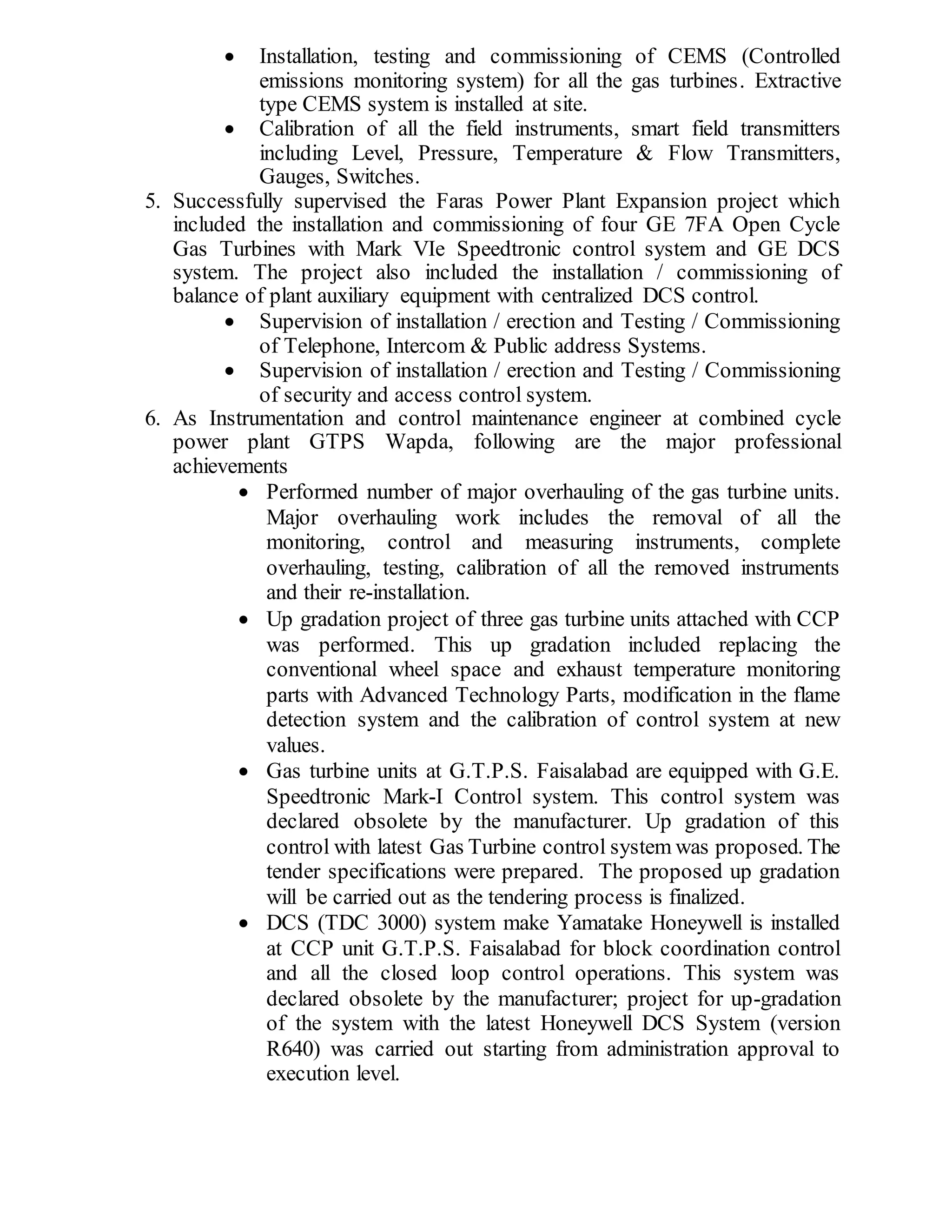  Installation, testing and commissioning of CEMS (Controlled
emissions monitoring system) for all the gas turbines. Extractive
type CEMS system is installed at site.
 Calibration of all the field instruments, smart field transmitters
including Level, Pressure, Temperature & Flow Transmitters,
Gauges, Switches.
5. Successfully supervised the Faras Power Plant Expansion project which
included the installation and commissioning of four GE 7FA Open Cycle
Gas Turbines with Mark VIe Speedtronic control system and GE DCS
system. The project also included the installation / commissioning of
balance of plant auxiliary equipment with centralized DCS control.
 Supervision of installation / erection and Testing / Commissioning
of Telephone, Intercom & Public address Systems.
 Supervision of installation / erection and Testing / Commissioning
of security and access control system.
6. As Instrumentation and control maintenance engineer at combined cycle
power plant GTPS Wapda, following are the major professional
achievements
 Performed number of major overhauling of the gas turbine units.
Major overhauling work includes the removal of all the
monitoring, control and measuring instruments, complete
overhauling, testing, calibration of all the removed instruments
and their re-installation.
 Up gradation project of three gas turbine units attached with CCP
was performed. This up gradation included replacing the
conventional wheel space and exhaust temperature monitoring
parts with Advanced Technology Parts, modification in the flame
detection system and the calibration of control system at new
values.
 Gas turbine units at G.T.P.S. Faisalabad are equipped with G.E.
Speedtronic Mark-I Control system. This control system was
declared obsolete by the manufacturer. Up gradation of this
control with latest Gas Turbine control system was proposed. The
tender specifications were prepared. The proposed up gradation
will be carried out as the tendering process is finalized.
 DCS (TDC 3000) system make Yamatake Honeywell is installed
at CCP unit G.T.P.S. Faisalabad for block coordination control
and all the closed loop control operations. This system was
declared obsolete by the manufacturer; project for up-gradation
of the system with the latest Honeywell DCS System (version
R640) was carried out starting from administration approval to
execution level.
 