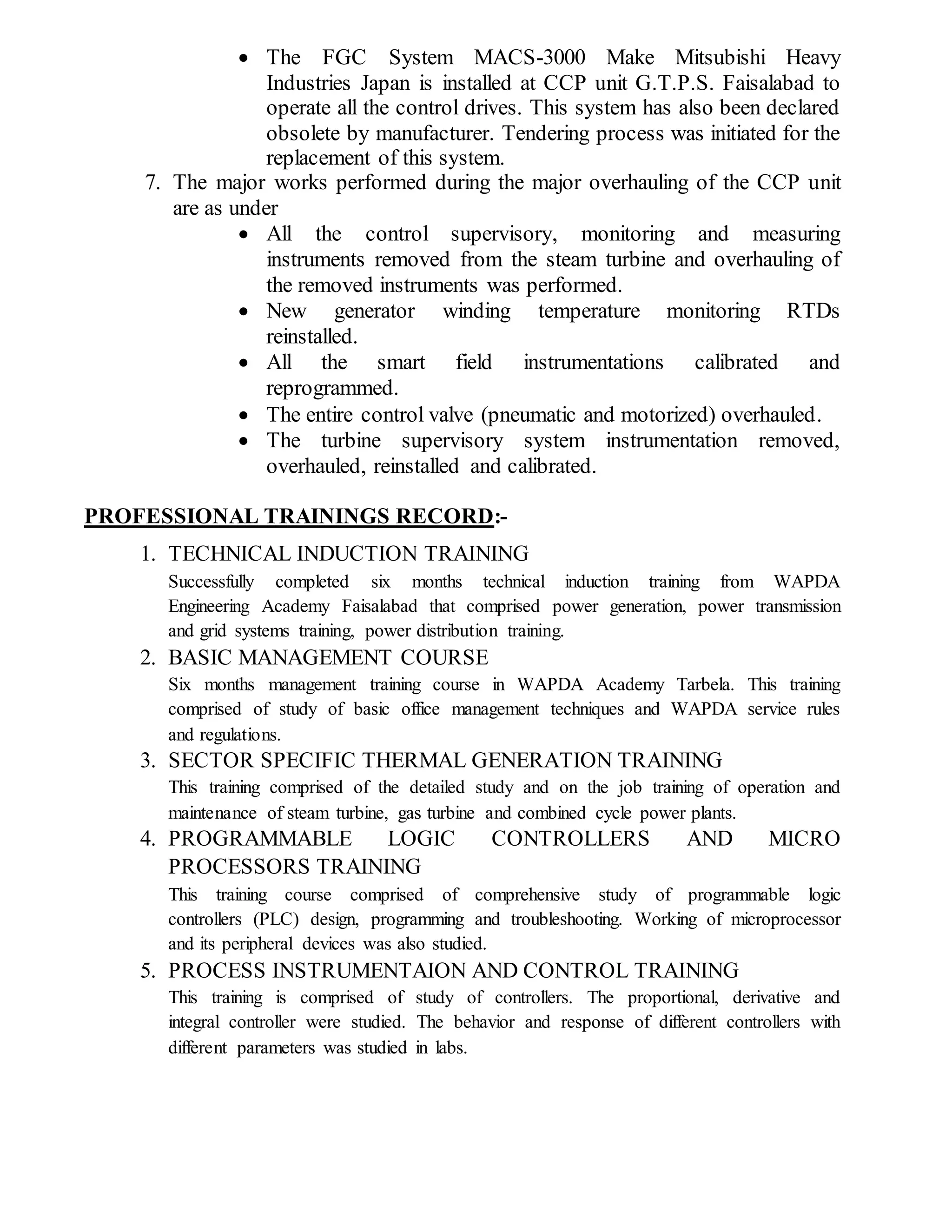  The FGC System MACS-3000 Make Mitsubishi Heavy
Industries Japan is installed at CCP unit G.T.P.S. Faisalabad to
operate all the control drives. This system has also been declared
obsolete by manufacturer. Tendering process was initiated for the
replacement of this system.
7. The major works performed during the major overhauling of the CCP unit
are as under
 All the control supervisory, monitoring and measuring
instruments removed from the steam turbine and overhauling of
the removed instruments was performed.
 New generator winding temperature monitoring RTDs
reinstalled.
 All the smart field instrumentations calibrated and
reprogrammed.
 The entire control valve (pneumatic and motorized) overhauled.
 The turbine supervisory system instrumentation removed,
overhauled, reinstalled and calibrated.
PROFESSIONAL TRAININGS RECORD:-
1. TECHNICAL INDUCTION TRAINING
Successfully completed six months technical induction training from WAPDA
Engineering Academy Faisalabad that comprised power generation, power transmission
and grid systems training, power distribution training.
2. BASIC MANAGEMENT COURSE
Six months management training course in WAPDA Academy Tarbela. This training
comprised of study of basic office management techniques and WAPDA service rules
and regulations.
3. SECTOR SPECIFIC THERMAL GENERATION TRAINING
This training comprised of the detailed study and on the job training of operation and
maintenance of steam turbine, gas turbine and combined cycle power plants.
4. PROGRAMMABLE LOGIC CONTROLLERS AND MICRO
PROCESSORS TRAINING
This training course comprised of comprehensive study of programmable logic
controllers (PLC) design, programming and troubleshooting. Working of microprocessor
and its peripheral devices was also studied.
5. PROCESS INSTRUMENTAION AND CONTROL TRAINING
This training is comprised of study of controllers. The proportional, derivative and
integral controller were studied. The behavior and response of different controllers with
different parameters was studied in labs.
 