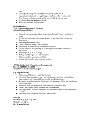 time.
• Involved in deal negotiations and to ensure delivery of contract.
• Supporting client’s needs by supplying good leads and other requirements .
• Co-ordination with operations team for best possible delivery process
• Developed third-party client network.
• Achieving targets on monthly basis.
BQ India Pvt Ltd
Title: Commercial Manager (Pan India)
Role and Responsibilities:
• Establish and maintain a solid working relationship with Vendors for business
needs.
• Develop and implement numerous strategies, to take Care of the commercial
department.
• Making sales evaluation report
• Taking care of the delivery process in TAT
• Maintaining records of all the dealers and distributors
• Taking care of the recruitment part of delivery process and for commercial
department
• Managing team of 20 to 25 people
• Making monthly report and incentive plans
• Taking care of the admin responsibilities
• Helping sales team for generating new business.
IIPM(Indian institute of planning and management)
Since: Oct 2010 till Nov 2013
Title : Career Development manager
Key Responsibilities:
• Taking care of Admission part of the students.
• Counseling them about their career and help them to choose the right field and
make sure that they choose IIPM institute for their higher studies.
• Generating new admissions for the institute and taking care till the first installment
of the course fees
• Communicating and updating the students till the time of start date.
• Prepare the Students for the interview and entrance exam.
• Sourcing students for online interviews and coordination with all the campuses in
16 cities.
• Mentoring and training new employees in the process.
Barclays
Duration: May 2008 – Sep 2010
Title : Process Advisor
Key Responsibilities:
 