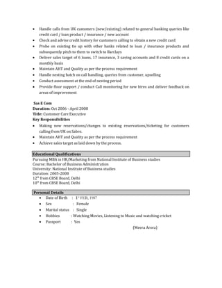 • Handle calls from UK customers (new/existing) related to general banking queries like
credit card / loan product / insurance / new account
• Check and advise credit history for customers calling to obtain a new credit card
• Probe on existing tie up with other banks related to loan / insurance products and
subsequently pitch to them to switch to Barclays
• Deliver sales target of 6 loans, 17 insurance, 3 saving accounts and 8 credit cards on a
monthly basis
• Maintain AHT and Quality as per the process requirement
• Handle nesting batch on call handling, queries from customer, upselling
• Conduct assessment at the end of nesting period
• Provide floor support / conduct Call monitoring for new hires and deliver feedback on
areas of improvement
Sas E Com
Duration: Oct 2006 - April 2008
Title: Customer Care Executive
Key Responsibilities
• Making new reservations/changes to existing reservations/ticketing for customers
calling from UK on Sabre.
• Maintain AHT and Quality as per the process requirement
• Achieve sales target as laid down by the process.
Educational Qualifications
Pursuing MBA in HR/Marketing from National Institute of Business studies
Course: Bachelor of Business Administration
University: National Institute of Business studies
Duration: 2005-2008
12th
from CBSE Board, Delhi
10th
from CBSE Board, Delhi
Personal Details
• Date of Birth : 1st
FEB, 1987
• Sex : Female
• Marital status : Single
• Hobbies : Watching Movies, Listening to Music and watching cricket
• Passport : Yes
(Meera Arora)
 