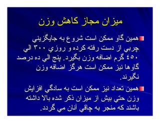 ‫وزن‬ ‫آﺎهﺶ‬ ‫ﻣﺠﺎز‬ ‫ﻣﻴﺰان‬‫وزن‬ ‫آﺎهﺶ‬ ‫ﻣﺠﺎز‬ ‫ﻣﻴﺰان‬
‫ﺝﺎﻳﮕﺰﻳﻨﻲ‬ ‫ﺑﻪ‬ ‫ﺷﺮوع‬ ‫اﺳﺖ‬ ‫ﻣﻤﻜﻦ‬ ‫ﮔﺎو‬ ‫هﻤﻴﻦ‬‫ﺝﺎﻳﮕﺰﻳﻨﻲ‬ ‫ﺑﻪ‬ ‫ﺷﺮوع‬ ‫اﺳﺖ‬ ‫ﻣﻤﻜﻦ‬ ‫ﮔﺎو‬ ‫هﻤﻴﻦ‬
‫روزي‬ ‫و‬ ‫آﺮدﻩ‬ ‫رﻓﺘﻪ‬ ‫دﺳﺖ‬ ‫از‬ ‫ﭼﺮﺑﻲ‬‫روزي‬ ‫و‬ ‫آﺮدﻩ‬ ‫رﻓﺘﻪ‬ ‫دﺳﺖ‬ ‫از‬ ‫ﭼﺮﺑﻲ‬٣٠٠٣٠٠‫اﻟﻲ‬‫اﻟﻲ‬
٤٥٠٤٥٠‫ﺑﮕﻴﺮد‬ ‫وزن‬ ‫اﺿﺎﻓﻪ‬ ‫ﮔﺮم‬‫ﺑﮕﻴﺮد‬ ‫وزن‬ ‫اﺿﺎﻓﻪ‬ ‫ﮔﺮم‬..‫درﺻﺪ‬ ‫دﻩ‬ ‫اﻟﻲ‬ ‫ﭘﻨﺞ‬‫درﺻﺪ‬ ‫دﻩ‬ ‫اﻟﻲ‬ ‫ﭘﻨﺞ‬
‫وزن‬ ‫اﺿﺎﻓﻪ‬ ‫هﺮﮔﺰ‬ ‫اﺳﺖ‬ ‫ﻣﻤﻜﻦ‬ ‫ﻥﻴﺰ‬ ‫ﮔﺎوهﺎ‬‫وزن‬ ‫اﺿﺎﻓﻪ‬ ‫هﺮﮔﺰ‬ ‫اﺳﺖ‬ ‫ﻣﻤﻜﻦ‬ ‫ﻥﻴﺰ‬ ‫ﮔﺎوهﺎ‬
‫ﻥﮕﻴﺮﻥﺪ‬‫ﻥﮕﻴﺮﻥﺪ‬..
‫اﻓﺰاﻳﺶ‬ ‫ﺳﺎدﮔﻲ‬ ‫ﺑﻪ‬ ‫اﺳﺖ‬ ‫ﻣﻤﻜﻦ‬ ‫ﻥﻴﺰ‬ ‫ﺕﻌﺪاد‬ ‫هﻤﻴﻦ‬‫اﻓﺰاﻳﺶ‬ ‫ﺳﺎدﮔﻲ‬ ‫ﺑﻪ‬ ‫اﺳﺖ‬ ‫ﻣﻤﻜﻦ‬ ‫ﻥﻴﺰ‬ ‫ﺕﻌﺪاد‬ ‫هﻤﻴﻦ‬
‫داﺷﺘﻪ‬ ‫ﺑﺎﻻ‬ ‫ﺷﺪﻩ‬ ‫ذآﺮ‬ ‫ﻣﻴﺰان‬ ‫از‬ ‫ﺑﻴﺶ‬ ‫ﺣﺘﻲ‬ ‫وزن‬‫داﺷﺘﻪ‬ ‫ﺑﺎﻻ‬ ‫ﺷﺪﻩ‬ ‫ذآﺮ‬ ‫ﻣﻴﺰان‬ ‫از‬ ‫ﺑﻴﺶ‬ ‫ﺣﺘﻲ‬ ‫وزن‬
‫ﮔﺮدد‬ ‫ﻣﻲ‬ ‫ﺁﻥﺎن‬ ‫ﭼﺎﻗﻲ‬ ‫ﺑﻪ‬ ‫ﻣﻨﺠﺮ‬ ‫آﻪ‬ ‫ﺑﺎﺷﻨﺪ‬‫ﮔﺮدد‬ ‫ﻣﻲ‬ ‫ﺁﻥﺎن‬ ‫ﭼﺎﻗﻲ‬ ‫ﺑﻪ‬ ‫ﻣﻨﺠﺮ‬ ‫آﻪ‬ ‫ﺑﺎﺷﻨﺪ‬..
 