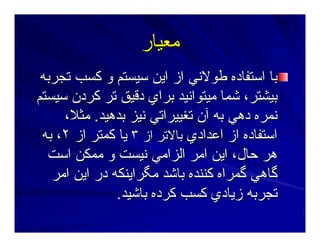 ‫ﻣﻌﻴﺎر‬‫ﻣﻌﻴﺎر‬
‫ﺕﺠﺮﺑﻪ‬ ‫آﺴﺐ‬ ‫و‬ ‫ﺳﻴﺴﺘﻢ‬ ‫اﻳﻦ‬ ‫از‬ ‫ﻃﻮﻻﻥﻲ‬ ‫اﺳﺘﻔﺎدﻩ‬ ‫ﺑﺎ‬‫ﺕﺠﺮﺑﻪ‬ ‫آﺴﺐ‬ ‫و‬ ‫ﺳﻴﺴﺘﻢ‬ ‫اﻳﻦ‬ ‫از‬ ‫ﻃﻮﻻﻥﻲ‬ ‫اﺳﺘﻔﺎدﻩ‬ ‫ﺑﺎ‬
‫ﺳﻴﺴﺘﻢ‬ ‫آﺮدن‬ ‫ﺕﺮ‬ ‫دﻗﻴﻖ‬ ‫ﺑﺮاي‬ ‫ﻣﻴﺘﻮاﻥﻴﺪ‬ ‫ﺷﻤﺎ‬ ،‫ﺑﻴﺸﺘﺮ‬‫ﺳﻴﺴﺘﻢ‬ ‫آﺮدن‬ ‫ﺕﺮ‬ ‫دﻗﻴﻖ‬ ‫ﺑﺮاي‬ ‫ﻣﻴﺘﻮاﻥﻴﺪ‬ ‫ﺷﻤﺎ‬ ،‫ﺑﻴﺸﺘﺮ‬
‫ﺑﺪهﻴﺪ‬ ‫ﻥﻴﺰ‬ ‫ﺕﻐﻴﻴﺮاﺕﻲ‬ ‫ﺁن‬ ‫ﺑﻪ‬ ‫دهﻲ‬ ‫ﻥﻤﺮﻩ‬‫ﺑﺪهﻴﺪ‬ ‫ﻥﻴﺰ‬ ‫ﺕﻐﻴﻴﺮاﺕﻲ‬ ‫ﺁن‬ ‫ﺑﻪ‬ ‫دهﻲ‬ ‫ﻥﻤﺮﻩ‬..،‫ﻣﺜﻼ‬،‫ﻣﺜﻼ‬
‫اﻋﺪادي‬ ‫از‬ ‫اﺳﺘﻔﺎدﻩ‬‫اﻋﺪادي‬ ‫از‬ ‫اﺳﺘﻔﺎدﻩ‬‫از‬ ‫ﺑﺎﻻﺕﺮ‬‫از‬ ‫ﺑﺎﻻﺕﺮ‬٣٣‫از‬ ‫آﻤﺘﺮ‬ ‫ﻳﺎ‬‫از‬ ‫آﻤﺘﺮ‬ ‫ﻳﺎ‬٢٢‫ﺑﻪ‬ ،‫ﺑﻪ‬ ،
‫اﺳﺖ‬ ‫ﻣﻤﻜﻦ‬ ‫و‬ ‫ﻥﻴﺴﺖ‬ ‫اﻟﺰاﻣﻲ‬ ‫اﻣﺮ‬ ‫اﻳﻦ‬ ،‫ﺣﺎل‬ ‫هﺮ‬‫اﺳﺖ‬ ‫ﻣﻤﻜﻦ‬ ‫و‬ ‫ﻥﻴﺴﺖ‬ ‫اﻟﺰاﻣﻲ‬ ‫اﻣﺮ‬ ‫اﻳﻦ‬ ،‫ﺣﺎل‬ ‫هﺮ‬
‫اﻣﺮ‬ ‫اﻳﻦ‬ ‫در‬ ‫ﻣﮕﺮاﻳﻨﻜﻪ‬ ‫ﺑﺎﺷﺪ‬ ‫آﻨﻨﺪﻩ‬ ‫ﮔﻤﺮاﻩ‬ ‫ﮔﺎهﻲ‬‫اﻣﺮ‬ ‫اﻳﻦ‬ ‫در‬ ‫ﻣﮕﺮاﻳﻨﻜﻪ‬ ‫ﺑﺎﺷﺪ‬ ‫آﻨﻨﺪﻩ‬ ‫ﮔﻤﺮاﻩ‬ ‫ﮔﺎهﻲ‬
‫ﺑﺎﺷﻴﺪ‬ ‫آﺮدﻩ‬ ‫آﺴﺐ‬ ‫زﻳﺎدي‬ ‫ﺕﺠﺮﺑﻪ‬‫ﺑﺎﺷﻴﺪ‬ ‫آﺮدﻩ‬ ‫آﺴﺐ‬ ‫زﻳﺎدي‬ ‫ﺕﺠﺮﺑﻪ‬..
 