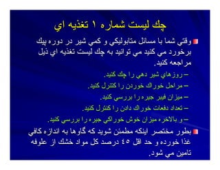 ‫ﺷﻤﺎرﻩ‬ ‫ﻟﻴﺴﺖ‬ ‫ﭼﻚ‬‫ﺷﻤﺎرﻩ‬ ‫ﻟﻴﺴﺖ‬ ‫ﭼﻚ‬١١‫اي‬ ‫ﺕﻐﺬﻳﻪ‬‫اي‬ ‫ﺕﻐﺬﻳﻪ‬
‫ﭘﻴﻚ‬ ‫دورﻩ‬ ‫در‬ ‫ﺷﻴﺮ‬ ‫آﻤﻲ‬ ‫و‬ ‫ﻣﺘﺎﺑﻮﻟﻴﻜﻲ‬ ‫ﻣﺴﺎﺋﻞ‬ ‫ﺑﺎ‬ ‫ﺷﻤﺎ‬ ‫وﻗﺘﻲ‬‫ﭘﻴﻚ‬ ‫دورﻩ‬ ‫در‬ ‫ﺷﻴﺮ‬ ‫آﻤﻲ‬ ‫و‬ ‫ﻣﺘﺎﺑﻮﻟﻴﻜﻲ‬ ‫ﻣﺴﺎﺋﻞ‬ ‫ﺑﺎ‬ ‫ﺷﻤﺎ‬ ‫وﻗﺘﻲ‬
‫ذﻳﻞ‬ ‫اي‬ ‫ﺕﻐﺬﻳﻪ‬ ‫ﻟﻴﺴﺖ‬ ‫ﭼﻚ‬ ‫ﺑﻪ‬ ‫ﺕﻮاﻥﻴﺪ‬ ‫ﻣﻲ‬ ‫آﻨﻴﺪ‬ ‫ﻣﻲ‬ ‫ﺑﺮﺧﻮرد‬‫ذﻳﻞ‬ ‫اي‬ ‫ﺕﻐﺬﻳﻪ‬ ‫ﻟﻴﺴﺖ‬ ‫ﭼﻚ‬ ‫ﺑﻪ‬ ‫ﺕﻮاﻥﻴﺪ‬ ‫ﻣﻲ‬ ‫آﻨﻴﺪ‬ ‫ﻣﻲ‬ ‫ﺑﺮﺧﻮرد‬
‫آﻨﻴﺪ‬ ‫ﻣﺮاﺝﻌﻪ‬‫آﻨﻴﺪ‬ ‫ﻣﺮاﺝﻌﻪ‬..
––‫دهﻲ‬ ‫ﺷﻴﺮ‬ ‫روزهﺎي‬‫دهﻲ‬ ‫ﺷﻴﺮ‬ ‫روزهﺎي‬‫آﻨﻴﺪ‬ ‫ﭼﻚ‬ ‫را‬‫آﻨﻴﺪ‬ ‫ﭼﻚ‬ ‫را‬..
––‫آﻨﻴﺪ‬ ‫آﺘﻨﺮل‬ ‫را‬ ‫ﺧﻮردن‬ ‫ﺧﻮراك‬ ‫ﻣﺮاﺣﻞ‬‫آﻨﻴﺪ‬ ‫آﺘﻨﺮل‬ ‫را‬ ‫ﺧﻮردن‬ ‫ﺧﻮراك‬ ‫ﻣﺮاﺣﻞ‬..
––‫آﻨﻴﺪ‬ ‫ﺑﺮرﺳﻲ‬ ‫را‬ ‫ﺝﻴﺮﻩ‬ ‫ﻓﻴﺒﺮ‬ ‫ﻣﻴﺰان‬‫آﻨﻴﺪ‬ ‫ﺑﺮرﺳﻲ‬ ‫را‬ ‫ﺝﻴﺮﻩ‬ ‫ﻓﻴﺒﺮ‬ ‫ﻣﻴﺰان‬..
––‫آﻨﻴﺪ‬ ‫آﻨﺘﺮل‬ ‫را‬ ‫دادن‬ ‫ﺧﻮراك‬ ‫دﻓﻌﺎت‬ ‫ﺕﻌﺪاد‬‫آﻨﻴﺪ‬ ‫آﻨﺘﺮل‬ ‫را‬ ‫دادن‬ ‫ﺧﻮراك‬ ‫دﻓﻌﺎت‬ ‫ﺕﻌﺪاد‬..
––‫آﻨﻴﺪ‬ ‫ﺑﺮرﺳﻲ‬ ‫را‬ ‫ﺝﻴﺮﻩ‬ ‫ﺧﻮراآﻲ‬ ‫ﺧﻮش‬ ‫ﻣﻴﺰان‬ ‫ﺑﺎﻻﺧﺮﻩ‬ ‫و‬‫آﻨﻴﺪ‬ ‫ﺑﺮرﺳﻲ‬ ‫را‬ ‫ﺝﻴﺮﻩ‬ ‫ﺧﻮراآﻲ‬ ‫ﺧﻮش‬ ‫ﻣﻴﺰان‬ ‫ﺑﺎﻻﺧﺮﻩ‬ ‫و‬..
‫آﺎﻓﻲ‬ ‫اﻥﺪازﻩ‬ ‫ﺑﻪ‬ ‫ﮔﺎوهﺎ‬ ‫آﻪ‬ ‫ﺷﻮﻳﺪ‬ ‫ﻣﻄﻤﺌﻦ‬ ‫اﻳﻨﻜﻪ‬ ‫ﻣﺨﺘﺼﺮ‬ ‫ﺑﻄﻮر‬‫آﺎﻓﻲ‬ ‫اﻥﺪازﻩ‬ ‫ﺑﻪ‬ ‫ﮔﺎوهﺎ‬ ‫آﻪ‬ ‫ﺷﻮﻳﺪ‬ ‫ﻣﻄﻤﺌﻦ‬ ‫اﻳﻨﻜﻪ‬ ‫ﻣﺨﺘﺼﺮ‬ ‫ﺑﻄﻮر‬
‫اﻗﻞ‬ ‫ﺣﺪ‬ ‫و‬ ‫ﺧﻮردﻩ‬ ‫ﻏﺬا‬‫اﻗﻞ‬ ‫ﺣﺪ‬ ‫و‬ ‫ﺧﻮردﻩ‬ ‫ﻏﺬا‬٤٥٤٥‫ﻋﻠﻮﻓﻪ‬ ‫از‬ ‫ﺧﺸﻚ‬ ‫ﻣﻮاد‬ ‫آﻞ‬ ‫درﺻﺪ‬‫ﻋﻠﻮﻓﻪ‬ ‫از‬ ‫ﺧﺸﻚ‬ ‫ﻣﻮاد‬ ‫آﻞ‬ ‫درﺻﺪ‬
‫ﺷﻮد‬ ‫ﻣﻲ‬ ‫ﺕﺎﻣﻴﻦ‬‫ﺷﻮد‬ ‫ﻣﻲ‬ ‫ﺕﺎﻣﻴﻦ‬..
 