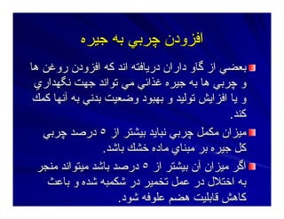 ‫ﺝﻴﺮﻩ‬ ‫ﺑﻪ‬ ‫ﭼﺮﺑﻲ‬ ‫اﻓﺰودن‬‫ﺝﻴﺮﻩ‬ ‫ﺑﻪ‬ ‫ﭼﺮﺑﻲ‬ ‫اﻓﺰودن‬
‫هﺎ‬ ‫روﻏﻦ‬ ‫اﻓﺰودن‬ ‫آﻪ‬ ‫اﻥﺪ‬ ‫درﻳﺎﻓﺘﻪ‬ ‫داران‬ ‫ﮔﺎو‬ ‫از‬ ‫ﺑﻌﻀﻲ‬‫هﺎ‬ ‫روﻏﻦ‬ ‫اﻓﺰودن‬ ‫آﻪ‬ ‫اﻥﺪ‬ ‫درﻳﺎﻓﺘﻪ‬ ‫داران‬ ‫ﮔﺎو‬ ‫از‬ ‫ﺑﻌﻀﻲ‬
‫ﻥﮕﻬﺪاري‬ ‫ﺝﻬﺖ‬ ‫ﺕﻮاﻥﺪ‬ ‫ﻣﻲ‬ ‫ﻏﺬاﺋﻲ‬ ‫ﺝﻴﺮﻩ‬ ‫ﺑﻪ‬ ‫هﺎ‬ ‫ﭼﺮﺑﻲ‬ ‫و‬‫ﻥﮕﻬﺪاري‬ ‫ﺝﻬﺖ‬ ‫ﺕﻮاﻥﺪ‬ ‫ﻣﻲ‬ ‫ﻏﺬاﺋﻲ‬ ‫ﺝﻴﺮﻩ‬ ‫ﺑﻪ‬ ‫هﺎ‬ ‫ﭼﺮﺑﻲ‬ ‫و‬
‫آﻤﻚ‬ ‫ﺁﻥﻬﺎ‬ ‫ﺑﻪ‬ ‫ﺑﺪﻥﻲ‬ ‫وﺿﻌﻴﺖ‬ ‫ﺑﻬﺒﻮد‬ ‫و‬ ‫ﺕﻮﻟﻴﺪ‬ ‫اﻓﺰاﻳﺶ‬ ‫ﻳﺎ‬ ‫و‬‫آﻤﻚ‬ ‫ﺁﻥﻬﺎ‬ ‫ﺑﻪ‬ ‫ﺑﺪﻥﻲ‬ ‫وﺿﻌﻴﺖ‬ ‫ﺑﻬﺒﻮد‬ ‫و‬ ‫ﺕﻮﻟﻴﺪ‬ ‫اﻓﺰاﻳﺶ‬ ‫ﻳﺎ‬ ‫و‬
‫آﻨﺪ‬‫آﻨﺪ‬..
‫از‬ ‫ﺑﻴﺸﺘﺮ‬ ‫ﻥﺒﺎﻳﺪ‬ ‫ﭼﺮﺑﻲ‬ ‫ﻣﻜﻤﻞ‬ ‫ﻣﻴﺰان‬‫از‬ ‫ﺑﻴﺸﺘﺮ‬ ‫ﻥﺒﺎﻳﺪ‬ ‫ﭼﺮﺑﻲ‬ ‫ﻣﻜﻤﻞ‬ ‫ﻣﻴﺰان‬٥٥‫ﭼﺮﺑﻲ‬ ‫درﺻﺪ‬‫ﭼﺮﺑﻲ‬ ‫درﺻﺪ‬
‫ﺑﺎﺷﺪ‬ ‫ﺧﺸﻚ‬ ‫ﻣﺎدﻩ‬ ‫ﻣﺒﻨﺎي‬ ‫ﺑﺮ‬ ‫ﺝﻴﺮﻩ‬ ‫آﻞ‬‫ﺑﺎﺷﺪ‬ ‫ﺧﺸﻚ‬ ‫ﻣﺎدﻩ‬ ‫ﻣﺒﻨﺎي‬ ‫ﺑﺮ‬ ‫ﺝﻴﺮﻩ‬ ‫آﻞ‬..
‫از‬ ‫ﺑﻴﺸﺘﺮ‬ ‫ﺁن‬ ‫ﻣﻴﺰان‬ ‫اﮔﺮ‬‫از‬ ‫ﺑﻴﺸﺘﺮ‬ ‫ﺁن‬ ‫ﻣﻴﺰان‬ ‫اﮔﺮ‬٥٥‫ﻣﻨﺠﺮ‬ ‫ﻣﻴﺘﻮاﻥﺪ‬ ‫ﺑﺎﺷﺪ‬ ‫درﺻﺪ‬‫ﻣﻨﺠﺮ‬ ‫ﻣﻴﺘﻮاﻥﺪ‬ ‫ﺑﺎﺷﺪ‬ ‫درﺻﺪ‬
‫ﺑﺎﻋﺚ‬ ‫و‬ ‫ﺷﺪﻩ‬ ‫ﺷﻜﻤﺒﻪ‬ ‫در‬ ‫ﺕﺨﻤﻴﺮ‬ ‫ﻋﻤﻞ‬ ‫در‬ ‫اﺧﺘﻼل‬ ‫ﺑﻪ‬‫ﺑﺎﻋﺚ‬ ‫و‬ ‫ﺷﺪﻩ‬ ‫ﺷﻜﻤﺒﻪ‬ ‫در‬ ‫ﺕﺨﻤﻴﺮ‬ ‫ﻋﻤﻞ‬ ‫در‬ ‫اﺧﺘﻼل‬ ‫ﺑﻪ‬
‫ﺷﻮد‬ ‫ﻋﻠﻮﻓﻪ‬ ‫هﻀﻢ‬ ‫ﻗﺎﺑﻠﻴﺖ‬ ‫آﺎهﺶ‬‫ﺷﻮد‬ ‫ﻋﻠﻮﻓﻪ‬ ‫هﻀﻢ‬ ‫ﻗﺎﺑﻠﻴﺖ‬ ‫آﺎهﺶ‬..
 