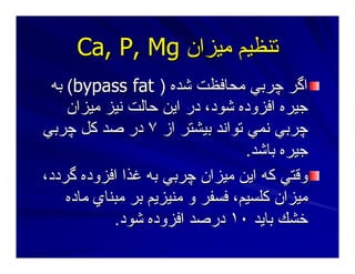 ‫ﻣﻴﺰان‬ ‫ﺕﻨﻈﻴﻢ‬‫ﻣﻴﺰان‬ ‫ﺕﻨﻈﻴﻢ‬Ca, P, MgCa, P, Mg
‫ﺷﺪﻩ‬ ‫ﻣﺤﺎﻓﻈﺖ‬ ‫ﭼﺮﺑﻲ‬ ‫اﮔﺮ‬‫ﺷﺪﻩ‬ ‫ﻣﺤﺎﻓﻈﺖ‬ ‫ﭼﺮﺑﻲ‬ ‫اﮔﺮ‬))bypass fatbypass fat((‫ﺑﻪ‬‫ﺑﻪ‬
‫ﻣﻴﺰان‬ ‫ﻥﻴﺰ‬ ‫ﺣﺎﻟﺖ‬ ‫اﻳﻦ‬ ‫در‬ ،‫ﺷﻮد‬ ‫اﻓﺰودﻩ‬ ‫ﺝﻴﺮﻩ‬‫ﻣﻴﺰان‬ ‫ﻥﻴﺰ‬ ‫ﺣﺎﻟﺖ‬ ‫اﻳﻦ‬ ‫در‬ ،‫ﺷﻮد‬ ‫اﻓﺰودﻩ‬ ‫ﺝﻴﺮﻩ‬
‫از‬ ‫ﺑﻴﺸﺘﺮ‬ ‫ﺕﻮاﻥﺪ‬ ‫ﻥﻤﻲ‬ ‫ﭼﺮﺑﻲ‬‫از‬ ‫ﺑﻴﺸﺘﺮ‬ ‫ﺕﻮاﻥﺪ‬ ‫ﻥﻤﻲ‬ ‫ﭼﺮﺑﻲ‬٧٧‫ﭼﺮﺑﻲ‬ ‫آﻞ‬ ‫ﺻﺪ‬ ‫در‬‫ﭼﺮﺑﻲ‬ ‫آﻞ‬ ‫ﺻﺪ‬ ‫در‬
‫ﺑﺎﺷﺪ‬ ‫ﺝﻴﺮﻩ‬‫ﺑﺎﺷﺪ‬ ‫ﺝﻴﺮﻩ‬..
،‫ﮔﺮدد‬ ‫اﻓﺰودﻩ‬ ‫ﻏﺬا‬ ‫ﺑﻪ‬ ‫ﭼﺮﺑﻲ‬ ‫ﻣﻴﺰان‬ ‫اﻳﻦ‬ ‫آﻪ‬ ‫وﻗﺘﻲ‬،‫ﮔﺮدد‬ ‫اﻓﺰودﻩ‬ ‫ﻏﺬا‬ ‫ﺑﻪ‬ ‫ﭼﺮﺑﻲ‬ ‫ﻣﻴﺰان‬ ‫اﻳﻦ‬ ‫آﻪ‬ ‫وﻗﺘﻲ‬
‫ﻣﺎدﻩ‬ ‫ﻣﺒﻨﺎي‬ ‫ﺑﺮ‬ ‫ﻣﻨﻴﺰﻳﻢ‬ ‫و‬ ‫ﻓﺴﻔﺮ‬ ،‫آﻠﺴﻴﻢ‬ ‫ﻣﻴﺰان‬‫ﻣﺎدﻩ‬ ‫ﻣﺒﻨﺎي‬ ‫ﺑﺮ‬ ‫ﻣﻨﻴﺰﻳﻢ‬ ‫و‬ ‫ﻓﺴﻔﺮ‬ ،‫آﻠﺴﻴﻢ‬ ‫ﻣﻴﺰان‬
‫ﺑﺎﻳﺪ‬ ‫ﺧﺸﻚ‬‫ﺑﺎﻳﺪ‬ ‫ﺧﺸﻚ‬١٠١٠‫ﺷﻮد‬ ‫اﻓﺰودﻩ‬ ‫درﺻﺪ‬‫ﺷﻮد‬ ‫اﻓﺰودﻩ‬ ‫درﺻﺪ‬..
 