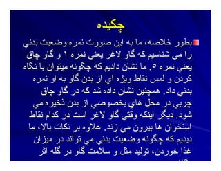 ‫ﭼﻜﻴﺪﻩ‬‫ﭼﻜﻴﺪﻩ‬
‫ﺑﺪﻥﻲ‬ ‫وﺿﻌﻴﺖ‬ ‫ﻥﻤﺮﻩ‬ ‫ﺻﻮرت‬ ‫اﻳﻦ‬ ‫ﺑﻪ‬ ‫ﻣﺎ‬ ،‫ﺧﻼﺻﻪ‬ ‫ﺑﻄﻮر‬‫ﺑﺪﻥﻲ‬ ‫وﺿﻌﻴﺖ‬ ‫ﻥﻤﺮﻩ‬ ‫ﺻﻮرت‬ ‫اﻳﻦ‬ ‫ﺑﻪ‬ ‫ﻣﺎ‬ ،‫ﺧﻼﺻﻪ‬ ‫ﺑﻄﻮر‬
‫ﻥﻤﺮﻩ‬ ‫ﻳﻌﻨﻲ‬ ‫ﻻﻏﺮ‬ ‫ﮔﺎو‬ ‫آﻪ‬ ‫ﺷﻨﺎﺳﻴﻢ‬ ‫ﻣﻲ‬ ‫را‬‫ﻥﻤﺮﻩ‬ ‫ﻳﻌﻨﻲ‬ ‫ﻻﻏﺮ‬ ‫ﮔﺎو‬ ‫آﻪ‬ ‫ﺷﻨﺎﺳﻴﻢ‬ ‫ﻣﻲ‬ ‫را‬١١‫ﭼﺎق‬ ‫ﮔﺎو‬ ‫و‬‫ﭼﺎق‬ ‫ﮔﺎو‬ ‫و‬
‫ﻥﻤﺮﻩ‬ ‫ﻳﻌﻨﻲ‬‫ﻥﻤﺮﻩ‬ ‫ﻳﻌﻨﻲ‬٥٥..‫ﻥﮕﺎﻩ‬ ‫ﺑﺎ‬ ‫ﻣﻴﺘﻮان‬ ‫ﭼﮕﻮﻥﻪ‬ ‫آﻪ‬ ‫دادﻳﻢ‬ ‫ﻥﺸﺎن‬ ‫ﻣﺎ‬‫ﻥﮕﺎﻩ‬ ‫ﺑﺎ‬ ‫ﻣﻴﺘﻮان‬ ‫ﭼﮕﻮﻥﻪ‬ ‫آﻪ‬ ‫دادﻳﻢ‬ ‫ﻥﺸﺎن‬ ‫ﻣﺎ‬
‫ﻥﻤﺮﻩ‬ ‫او‬ ‫ﺑﻪ‬ ‫ﮔﺎو‬ ‫ﺑﺪن‬ ‫از‬ ‫اي‬ ‫وﻳﮋﻩ‬ ‫ﻥﻘﺎط‬ ‫ﻟﻤﺲ‬ ‫و‬ ‫آﺮدن‬‫ﻥﻤﺮﻩ‬ ‫او‬ ‫ﺑﻪ‬ ‫ﮔﺎو‬ ‫ﺑﺪن‬ ‫از‬ ‫اي‬ ‫وﻳﮋﻩ‬ ‫ﻥﻘﺎط‬ ‫ﻟﻤﺲ‬ ‫و‬ ‫آﺮدن‬
‫داد‬ ‫ﺑﺪﻥﻲ‬‫داد‬ ‫ﺑﺪﻥﻲ‬..‫ﭼﺎق‬ ‫ﮔﺎو‬ ‫در‬ ‫آﻪ‬ ‫ﺷﺪ‬ ‫دادﻩ‬ ‫ﻥﺸﺎن‬ ‫هﻤﭽﻨﻴﻦ‬‫ﭼﺎق‬ ‫ﮔﺎو‬ ‫در‬ ‫آﻪ‬ ‫ﺷﺪ‬ ‫دادﻩ‬ ‫ﻥﺸﺎن‬ ‫هﻤﭽﻨﻴﻦ‬
‫ﻣﻲ‬ ‫ذﺧﻴﺮﻩ‬ ‫ﺑﺪن‬ ‫از‬ ‫ﺑﺨﺼﻮﺻﻲ‬ ‫هﺎي‬ ‫ﻣﺤﻞ‬ ‫در‬ ‫ﭼﺮﺑﻲ‬‫ﻣﻲ‬ ‫ذﺧﻴﺮﻩ‬ ‫ﺑﺪن‬ ‫از‬ ‫ﺑﺨﺼﻮﺻﻲ‬ ‫هﺎي‬ ‫ﻣﺤﻞ‬ ‫در‬ ‫ﭼﺮﺑﻲ‬
‫ﺷﻮد‬‫ﺷﻮد‬..‫ﻥﻘﺎط‬ ‫آﺪام‬ ‫در‬ ‫اﺳﺖ‬ ‫ﻻﻏﺮ‬ ‫ﮔﺎو‬ ‫وﻗﺘﻲ‬ ‫اﻳﻨﻜﻪ‬ ‫دﻳﮕﺮ‬‫ﻥﻘﺎط‬ ‫آﺪام‬ ‫در‬ ‫اﺳﺖ‬ ‫ﻻﻏﺮ‬ ‫ﮔﺎو‬ ‫وﻗﺘﻲ‬ ‫اﻳﻨﻜﻪ‬ ‫دﻳﮕﺮ‬
‫زﻥﺪ‬ ‫ﻣﻲ‬ ‫ﺑﻴﺮون‬ ‫هﺎ‬ ‫اﺳﺘﺨﻮان‬‫زﻥﺪ‬ ‫ﻣﻲ‬ ‫ﺑﻴﺮون‬ ‫هﺎ‬ ‫اﺳﺘﺨﻮان‬..‫ﻣﺎ‬ ،‫ﺑﺎﻻ‬ ‫ﻥﻜﺎت‬ ‫ﺑﺮ‬ ‫ﻋﻼوﻩ‬‫ﻣﺎ‬ ،‫ﺑﺎﻻ‬ ‫ﻥﻜﺎت‬ ‫ﺑﺮ‬ ‫ﻋﻼوﻩ‬
‫ﻣﻴﺰان‬ ‫در‬ ‫ﺕﻮاﻥﺪ‬ ‫ﻣﻲ‬ ‫ﺑﺪﻥﻲ‬ ‫وﺿﻌﻴﺖ‬ ‫ﭼﮕﻮﻥﻪ‬ ‫آﻪ‬ ‫دﻳﺪﻳﻢ‬‫ﻣﻴﺰان‬ ‫در‬ ‫ﺕﻮاﻥﺪ‬ ‫ﻣﻲ‬ ‫ﺑﺪﻥﻲ‬ ‫وﺿﻌﻴﺖ‬ ‫ﭼﮕﻮﻥﻪ‬ ‫آﻪ‬ ‫دﻳﺪﻳﻢ‬
‫اﺙﺮ‬ ‫ﮔﻠﻪ‬ ‫در‬ ‫ﮔﺎو‬ ‫ﺳﻼﻣﺖ‬ ‫و‬ ‫ﻣﺜﻞ‬ ‫ﺕﻮﻟﻴﺪ‬ ،‫ﺧﻮردن‬ ‫ﻏﺬا‬‫اﺙﺮ‬ ‫ﮔﻠﻪ‬ ‫در‬ ‫ﮔﺎو‬ ‫ﺳﻼﻣﺖ‬ ‫و‬ ‫ﻣﺜﻞ‬ ‫ﺕﻮﻟﻴﺪ‬ ،‫ﺧﻮردن‬ ‫ﻏﺬا‬
‫ﮕﺬا‬‫ﮕﺬا‬
 