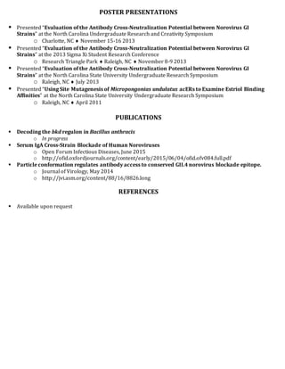 POSTER PRESENTATIONS
 Presented “Evaluation of the Antibody Cross-Neutralization Potential between Norovirus GI
Strains” at the North Carolina Undergraduate Research and Creativity Symposium
o Charlotte, NC  November 15-16 2013
 Presented “Evaluation of the Antibody Cross-Neutralization Potential between Norovirus GI
Strains” at the 2013 Sigma Xi Student Research Conference
o Research Triangle Park  Raleigh, NC  November 8-9 2013
 Presented “Evaluation of the Antibody Cross-Neutralization Potential between Norovirus GI
Strains” at the North Carolina State University Undergraduate Research Symposium
o Raleigh, NC  July 2013
 Presented “Using Site Mutagenesis of Micropongonias undulatus acERs to Examine Estriol Binding
Affinities” at the North Carolina State University Undergraduate Research Symposium
o Raleigh, NC  April 2011
PUBLICATIONS
 Decoding the bkd regulon in Bacillus anthracis
o In progress
 Serum IgA Cross-Strain Blockade of Human Noroviruses
o Open Forum Infectious Diseases, June 2015
o http://ofid.oxfordjournals.org/content/early/2015/06/04/ofid.ofv084.full.pdf
 Particle conformation regulates antibody access to conserved GII.4 norovirus blockade epitope.
o Journal of Virology, May 2014
o http://jvi.asm.org/content/88/16/8826.long
REFERENCES
 Available upon request
 