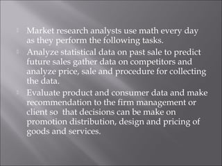  Market research analysts use math every day
as they perform the following tasks.
 Analyze statistical data on past sale to predict
future sales gather data on competitors and
analyze price, sale and procedure for collecting
the data.
 Evaluate product and consumer data and make
recommendation to the firm management or
client so that decisions can be make on
promotion distribution, design and pricing of
goods and services.
 