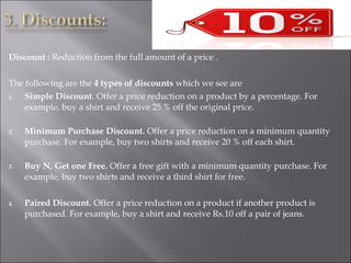 Discount : Reduction from the full amount of a price .
The following are the 4 types of discounts which we see are
1. Simple Discount. Offer a price reduction on a product by a percentage. For
example, buy a shirt and receive 25 % off the original price.
2. Minimum Purchase Discount. Offer a price reduction on a minimum quantity
purchase. For example, buy two shirts and receive 20 % off each shirt.
3. Buy N, Get one Free. Offer a free gift with a minimum quantity purchase. For
example, buy two shirts and receive a third shirt for free.
4. Paired Discount. Offer a price reduction on a product if another product is
purchased. For example, buy a shirt and receive Rs.10 off a pair of jeans.
 