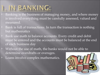  Banking is the business of managing money, and where money
is involved everything must be carefully assessed, valued and
measured.
 Bank is full of transactions. In turn the transaction is nothing
but mathematics
 Bank use math to balance accounts. Every credit and debit
must be entered and the accounts must be balanced at the end
of each business day
 Without the use of math, the banks would not be able to
determine overdrafts or overages.
 Loans involve complex mathematics.
 