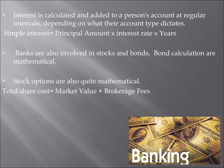  Interest is calculated and added to a person's account at regular
intervals, depending on what their account type dictates.
Simple interest= Principal Amount x interest rate x Years
  Banks are also involved in stocks and bonds.  Bond calculation are
mathematical.
 Stock options are also quite mathematical.
Total share cost= Market Value + Brokerage Fees
 