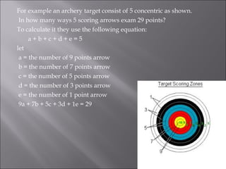 For example an archery target consist of 5 concentric as shown.
In how many ways 5 scoring arrows exam 29 points?
To calculate it they use the following equation:
a + b + c + d + e = 5
let
a = the number of 9 points arrow
b = the number of 7 points arrow
c = the number of 5 points arrow
d = the number of 3 points arrow
e = the number of 1 point arrow
9a + 7b + 5c + 3d + 1e = 29
 