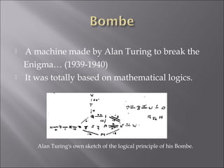  A machine made by Alan Turing to break the
Enigma… (1939-1940)
 It was totally based on mathematical logics.
Alan Turing's own sketch of the logical principle of his Bombe.
 