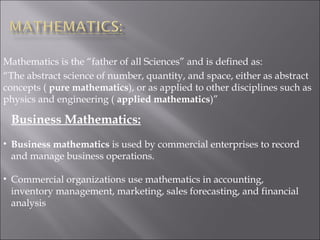 Mathematics is the “father of all Sciences” and is defined as:
“The abstract science of number, quantity, and space, either as abstract
concepts ( pure mathematics), or as applied to other disciplines such as
physics and engineering ( applied mathematics)”
Business Mathematics:
• Business mathematics is used by commercial enterprises to record
and manage business operations.
• Commercial organizations use mathematics in accounting,
inventory management, marketing, sales forecasting, and financial
analysis
 