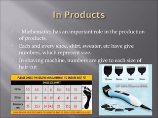 Mathematics has an important role in the production
of products.
 Each and every shoe, shirt, sweater, etc have give
numbers, which represent size.
 In shaving machine, numbers are give to each size of
hair cut
 