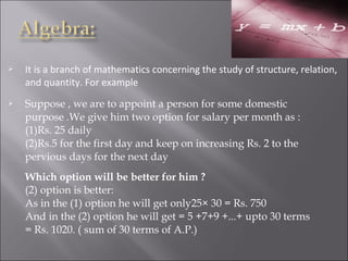  It is a branch of mathematics concerning the study of structure, relation, 
and quantity. For example
 Suppose , we are to appoint a person for some domestic
purpose .We give him two option for salary per month as :
(1)Rs. 25 daily
(2)Rs.5 for the first day and keep on increasing Rs. 2 to the
pervious days for the next day
Which option will be better for him ?
(2) option is better:
As in the (1) option he will get only25× 30 = Rs. 750
And in the (2) option he will get = 5 +7+9 +...+ upto 30 terms
= Rs. 1020. ( sum of 30 terms of A.P.)
 