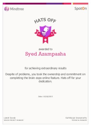 for achieving extraordinary results
awarded to
Syed Azampasha
Despite of problems, you took the ownership and commitment on
completing the brain expo online feature. Hats off for your
dedication.
Date: 10/18/2015
Latesh Gowda
SENIOR PROJECT MANAGER
Karthikeyan Gnanamurthy
TECHNICAL MANAGER
 
