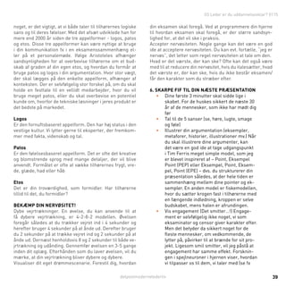 detpostmodernelederliv 39
03 Leder er du uddannelsesklar? 0115
noget, er det vigtigt, at vi både taler til tilhørernes logiske
sans og til deres følelser. Med det afsæt udviklede han for
mere end 2000 år siden de tre appelformer - logos, patos
og etos. Disse tre appelformer kan være nyttige at bruge
i din kommunikation fx i en eksamenssammenhæng el-
ler på et personalemøde. Ifølge Aristoteles afhænger
sandsynligheden for at overbevise tilhørerne om et bud-
skab af graden af din egen etos, og hvordan du formår at
bruge patos og logos i din argumentation. Hvor stor vægt,
der skal lægges på den enkelte appelform, afhænger af
konteksten. Der er selvfølgelig stor forskel på, om du skal
holde en festtale til en vellidt medarbejder, hvor du vil
bruge meget patos, eller du skal overbevise en potentiel
kunde om, hvorfor de tekniske løsninger i jeres produkt er
det bedste på markedet.
Logos
Er den fornuftsbaseret appelform. Den har høj status i den
vestlige kultur. Vi lytter gerne til eksperter, der fremkom-
mer med fakta, videnskab og tal.
Patos
Er den følelsesbaseret appelform. Det er ofte det kreative
og blomstrende sprog med mange detaljer, der vil blive
anvendt. Formålet er ofte at vække tilhørernes frygt, vre-
de, glæde, had eller håb
Etos
Det er din troværdighed, som formidler. Har tilhørerne
tillid til det, du formidler?
Bekæmp din nervøsitet!
Dybe vejrtrækninger. En øvelse, du kan anvende til at
få dybere vejrtrækning, er 4-2-8-2 modellen. Øvelsen
foregår således at du trækker vejret ind i 4 sekunder og
herefter bruger 4 sekunder på at ånde ud. Derefter bruger
du 2 sekunder på at trække vejret ind og 2 sekunder på at
ånde ud. Dernæst henholdsvis 8 og 2 sekunder til både ve-
jrtrækning og udånding. Gennemfør øvelsen en 3-5 gange
inden dit oplæg. Efterhånden som du laver øvelsen, vil du
mærke, at din vejrtrækning bliver dybere og dybere.
Visualiser dit eget drømmescenarie. Forestil dig, hvordan
din eksamen skal foregå. Ved at programmere din hjerne
til hvordan eksamen skal foregå, er der større sandsyn-
lighed for, at det vil ske i praksis.
Accepter nervøsiteten. Nogle gange kan det være en god
ide at acceptere nervøsiteten. Du kan evt. fortælle, “jeg er
nervøs”, det letter som regel nervøsiteten at tale om den.
Hvad er det værste, der kan ske? Ofte kan det også være
med til at reducere din nervøsitet, hvis du italesætter, hvad
det værste er, der kan ske, hvis du ikke består eksamen/
får den karakter som du stræber efter.
6. skarpe fif til din næste præsentation
•	 Dine første 3 minutter skal sidde lige i
skabet. For de huskes sikkert de næste 30
år af de mennesker, som ikke har mødt dig
før
•	 Tal til de 5 sanser (se, høre, lugte, smage
og føle)
•	 Illustrer din argumentation (eksempler,
metaforer, historier, illustrationer mv.) Når
du skal illustrere dine argumenter, kan
det være en god ide at tage udgangspunkt
i Tim Ferris meget simple model, som jeg
er blevet inspireret af – Point, Eksempel
Point (PEP) eller Eksempel, Point, Eksem-
pel, Point (EPE) – dvs. du strukturerer din
præsentation således, at der hele tiden er
sammenhæng mellem dine pointer og ek-
sempler. En anden model er fiskemodellen,
hvor du sætter krogen fast i tilhørerne med
en fængende indledning, kroppen er selve
budskabet, mens halen er afrundingen.
•	 Vis engagement (Det smitter…!) Engage-
ment er selvfølgelig ikke noget, vi som
eksaminator og censor giver karakter efter.
Men det betyder da sikkert noget for de
fleste mennesker, om vedkommende, de
lytter på, påvirker til at brænde for sit pro-
jekt. Ligesom smil smitter, vil jeg påstå at
engagement har samme effekt. Forsknin-
gen i spejlneuroner i hjernen viser, hvordan
vi tilpasser os til dem, vi taler med (se fx
 