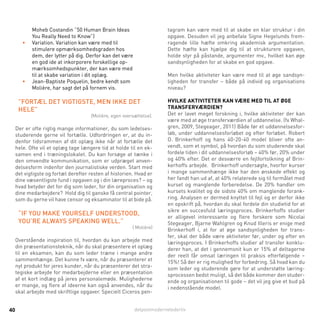 detpostmodernelederliv40
Moheb Costandin ”50 Human Brain Ideas
You Really Need to Know”)
•	 Variation. Variation kan være med til
stimulere opmærksomhedsgraden hos
dem, der lytter på dig. Derfor kan det være
en god ide at inkorporere forskellige op-
mærksomhedspunkter, der kan være med
til at skabe variation i dit oplæg.
•	 Jean-Baptiste Poquelin, bedre kendt som
Molière, har sagt det på fornem vis.
”Fortæl det vigtigste, men ikke det
hele”
(Molière, egen oversættelse).
Der er ofte rigtig mange informationer, du som ledelses-
studerende gerne vil fortælle. Udfordringen er, at du in-
denfor tidsrammen af dit oplæg ikke når at fortælle det
hele. Ofte vil et oplæg tage længere tid at holde til en ek-
samen end i træningslokalet. Du kan forsøge at tænke i
den omvendte kommunikation, som er udpræget anven-
delsesform indenfor den journalistiske verden. Start med
det vigtigste og fortæl derefter resten af historien. Hvad er
dine væsentligste fund i opgaven og i din læreproces? – og
hvad betyder det for dig som leder, for din organisation og
dine medarbejdere? Hold dig til ganske få central pointer,
som du gerne vil have censor og eksaminator til at bide på.
“If you make yourself understood,
you’re always speaking well.”
( Molière)
Overstående inspiration til, hvordan du kan arbejde med
din præsentationsteknik, når du skal præsentere et oplæg
til en eksamen, kan du som leder træne i mange andre
sammenhænge. Det kunne fx være, når du præsenterer et
nyt produkt for jeres kunder, når du præsenterer det stra-
tegiske arbejde for medarbejderne eller en præsentation
af et kort indlæg på jeres personalemøde. Mulighederne
er mange, og flere af ideerne kan også anvendes, når du
skal arbejde med skriftlige opgaver. Specielt Ciceros pen-
tagram kan være med til at skabe en klar struktur i din
opgave. Desuden vil jeg anbefale Signe Hegelunds frem-
ragende lille hæfte omkring akademisk argumentation.
Dette hæfte kan hjælpe dig til at strukturere opgaven,
holde styr på påstande, argumenter mv., hvilket kan øge
sandsynligheden for at skabe en god opgave.
Men hvilke aktiviteter kan være med til at øge sandsyn-
ligheden for transfer – både på individ og organisations
niveau?
Hvilke aktiviteter kan være med til at øge
transferværdien?
Det er lavet meget forskning i, hvilke aktiviteter der kan
være med at øge transferværdien af uddannelse. (fx Whal-
gren, 2009, Stegeager, 2011) Både før et uddannelsesfor-
løb, under uddannelsesforløbet og efter forløbet. Robert
O. Brinkerhoff og hans 40-20-40 model bliver ofte an-
vendt, som et symbol, på hvordan du som studerende skal
fordele tiden i dit uddannelsesforløb – 40% før, 20% under
og 40% efter. Det er desværre en fejlfortolkning af Brin-
kerhoffs arbejde. Brinkerhoff undersøgte, hvorfor kurser
i mange sammenhænge ikke har den ønskede effekt og
her fandt han ud af, at 40% relaterede sig til formålet med
kurset og manglende forberedelse. De 20% handler om
kursets kvalitet og de sidste 40% om manglende forank-
ring. Analysen er dermed knyttet til fejl og er derfor ikke
en opskrift på, hvordan du skal fordele din studietid for at
sikre en succesfuld læringsproces. Brinkerhoffs studier
er alligevel interessante og flere forskere som Nicolai
Stegeager, Bjarne Wahlgren og Knud Illeris er enige med
Brinkerhoff i, at for at øge sandsynligheden for trans-
fer, skal der både være aktiviteter før, under og efter en
læringsproces. I Brinkerhoffs studier af transfer konklu-
derer han, at det i gennemsnit kun er 15% af deltagerne
der reelt får omsat læringen til praksis efterfølgende –
15%! Så der er rig mulighed for forbedring. Så hvad kan du
som leder og studerende gøre for at understøtte læring-
sprocessen bedst muligt, så det både kommer den studer-
ende og organisationen til gode – det vil jeg give et bud på
i nedenstående model.
 