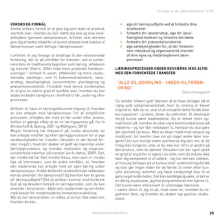 detpostmodernelederliv 29
Forord og formål
Denne artikels formål er at give dig som leder et praktisk
overblik over, hvordan du kan støtte dig selv og dine med-
arbejdere igennem læreprocesser. Artiklen skal dermed
give dig et bedre afsæt for at kunne arbejde med ledelse af
læreprocesser samt deltage i læreprocesser.
I artiklen vil jeg forsøge at biddrage til den eksisterende
forskning, der er på området for transfer, ved at kombi-
nere dels de traditionelle begreber som læring, refleksion
og transfer (Illeris, 2006) med mere praktiske handlean-
visninger i forhold til vaner, effektivitet og mere studie-
tekniske værktøjer, som fx hukommelsesteknik, læse-
strategi, læsehastighed, koncentration, planlægning og
præsentationsteknik. Formålet med denne kombination
er at give en større grad af overblik over, hvordan du kan
skabe en bedre læreproces i henhold til før, under og efter
processen.
Artiklen vil have en løsningsfokuseret tilgang til, hvordan
du kan arbejde med læreprocesser. For at simplificere
processen, arbejdes der med en før-under-efter proces,
hvilket er gængs måde at se en læringsproces på. (se fx
Brinkerhoff & Apking, 2001 og Wahlgren, 2010)
Megen forskning har fokuseret på, hvilke aktiviteter du
kan arbejde med før og efter læringsprocessen for at øge
sandsynligheden for transfer. Desuden er der blevet for-
sket meget i, hvad der skaber et godt læringsmiljø under
læringsprocessen, og hvordan motivation og organisa-
tionsforhold indvirker på transfer (se fx Hattie, 2009). Det,
der imidlertid har fået mindre fokus, men som er mindst
lige så interessant, som de andre områder, er, hvordan
den studerende kan arbejde med sin egen læring under
læreprocessen. Hvilke konkrete studietekniske redskaber
kan du anvende i din læreproces? Og hvordan kan de gavne
dit læringsudbytte? Det vil artiklen komme med konkrete
bud på og desuden foreslå en læringsmodel, som du kan
anvende i din praksis – både som studerende og som leder
med ansvar for medarbejderes kompetenceudvikling.
Når du har læst artiklen, er målet, at du har fået viden om,
hvordan du kan..
•	 øge dit læringsudbytte ved at forbedre dine
studievaner
•	 forbedre din læsestrategi, øge din læse-
hastighed markant og forankre det læste
•	 forbedre din præsentationsteknik
•	 øge sandsynligheden for, at der forekom-
mer individuel og organisatorisk transfer
af dine egne og medarbejderens lære-
processer
Læringsprocesser ender desværre ikke altid
med den forventede transfer
”Alle vil udvikling – ingen vil foran-
dring”
(Søren Kirkegaard)
Du kender sikkert godt følelsen af at have deltaget på et
rigtig godt uddannelsesforløb, hvor du virkelig er blevet
inspireret. Når du nu skal til at omsætte dette forløb eller
kursuspointer i praksis, bliver du udfordret. Et eksempel
herpå kunne være mødeledelse. Du er blevet mere op-
mærksom på, hvordan du skal styre kommunikationen på
møderne – og har fået redskaber til, hvordan du skal gøre
det optimalt i praksis. Men du bliver mødt med skepsis og
modstand, for hvorfor lave om på noget andre føler fun-
gerer? Du kan hurtigt enten overbevise dig selv om, at dit
tiltag ikke fungerer, eller at du ikke har tid til at ændre på
den praksis, som du oplever. Desuden kan der også opstå
en grad af angst for at agere i en rolle, som du måske ikke
føler dig kompetent til at udføre. Jeg har det selv således,
at hvis jeg deltager på et kursus eller undervisningsforløb
og ikke gør noget inden for de første 24 timer efter kur-
sets afslutning, kommer jeg højst sandsynligt ikke til at
gøre noget anderledes. Det kan selvfølgelig være, at det er
en dårlig studievane, jeg har programmeret min hjerne til.
Det kunne være interessant at undersøge nærmere.
I næste afsnit vil jeg se på, hvad vaner er, hvordan du re-
gistrerer dem, og hvordan du skaber nye positive studie-
vaner.
03 Leder er du uddannelsesklar? 0115
 