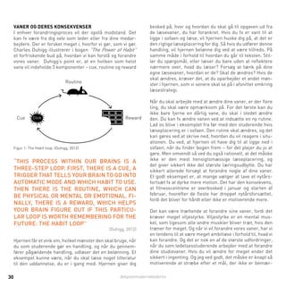 detpostmodernelederliv30
Vaner og deres konsekvenser
I enhver forandringsproces vil der opstå modstand. Det
kan fx være fra dig selv som leder eller fra dine medar-
bejdere. Der er forsket meget i, hvorfor vi gør, som vi gør.
Charles Duhigg illustrerer i bogen ”The Power of Habit”
et forfriskende bud på, hvordan vi kan forstå og forandre
vores vaner. Duhigg’s point er, at en hvilken som helst
vane vil indeholde 3 komponenter – cue, routine og reward
besked på, hvor og hvordan du skal gå til opgaven ud fra
de læsevaner, du har forankret. Hvis du fx er vant til at
ligge i sofaen og læse, vil hjernen huske dig på, at det er
den rigtige læseplacering for dig. Så hvis du udfører denne
handling, vil hjernen belønne dig ved at være tilfreds. På
samme måde i forhold til hvordan du går til teksten. Stil-
ler du spørgsmål, eller læser du bare uden at reflektere
nærmere over, hvad du læser? Forsøg at tænk på dine
egne læsevaner, hvordan er de? Skal de ændres? Hvis de
skal ændres, kræver det, at du oparbejder et andet møn-
ster i hjernen, som vi senere skal se på i afsnittet omkring
læsestrategi.
Når du skal arbejde med at ændre dine vaner, er der flere
ting, du skal være opmærksom på. For det første kan du
ikke bare fjerne en dårlig vane, du skal i stedet ændre
den. Du kan fx ændre vanen ved at indsætte en ny rutine.
Lad os blive i eksemplet fra før med den studerende hvis
læseplacering er i sofaen. Den rutine skal ændres, og det
kan gøres ved at skrive ned, hvordan du vil reagere i situ-
ationen. Du ved, at hjernen vil have dig til at ligge ned i
sofaen, når du finder bogen frem – for det plejer du jo at
gøre. Men omvendt så ved du også rationelt, at det måske
ikke er den mest hensigtsmæssige læseplacering, og
det giver sikkert ikke det største læringsudbytte. Du har
sikkert allerede forsøgt at forandre nogle af dine vaner.
Et godt eksempel er, at mange vælger at lave et nytårs-
fortsæt fx at dyrke mere motion. Det har den konsekvens,
at fitnesscentrene er overbooked i januar og starten af
februar, hvorefter de fleste har droppet nytårsforsættet,
fordi det bliver for hårdt eller ikke er motiverende mere.
Det kan være trættende at forandre sine vaner, fordi det
kræver meget viljestyrke. Viljestyrke er en mental mus-
kel, som ligesom alle andre muskler bliver træt, hvis den
træner for meget. Og når vi vil forandre vores vaner, har vi
en tendens til at være meget ambitiøse i forhold til, hvad vi
kan forandre. Og det er nok en af de største udfordringer,
når du som ledelsesstuderende arbejder med at forandre
dine studievaner. Hvis du vil ændre for meget ender det
sikkert i ingenting. Og jeg ved godt, det måske er knapt så
motiverende at stræbe efter et mål, der ikke er bemær-
Routine
Cue RewardClick
Figur 1: The Habit loop. (Duhigg, 2012)
“This process within our brains is a
three-step loop. First, there is a cue, a
trigger that tells your brain to go into
automatic mode and which habit to use.
Then there is the routine, which can
be physical or mental or emotional. Fi-
nally, there is a reward, which helps
your brain figure out if this particu-
lar loop is worth remembering for the
future: THE HABIT LOOP”
(Duhigg, 2012)
Hjernen får et vink om, hvilket mønster den skal bruge, når
du som studerende gør en handling, og når du gennem-
fører pågældende handling, udløser det en belønning. Et
eksempel kunne være, når du skal læse noget litteratur
til den uddannelse, du er i gang med. Hjernen giver dig
 