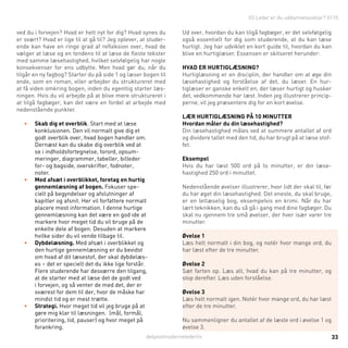 detpostmodernelederliv 33
ved du i forvejen? Hvad er helt nyt for dig? Hvad synes du
er svært? Hvad er lige til at gå til? Jeg oplever, at studer-
ende kan have en ringe grad af refleksion over, hvad de
vælger at læse og en tendens til at læse de fleste tekster
med samme læsehastighed, hvilket selvfølgelig har nogle
konsekvenser for ens udbytte. Men hvad gør du, når du
tilgår en ny fagbog? Starter du på side 1 og læser bogen til
ende, som en roman, eller arbejder du struktureret med
at få viden omkring bogen, inden du egentlig starter læs-
ningen. Hvis du vil arbejde på at blive mere struktureret i
at tilgå fagbøger, kan det være en fordel at arbejde med
nedenstående punkter.
•	 Skab dig et overblik. Start med at læse
konklusionen. Den vil normalt give dig et
godt overblik over, hvad bogen handler om.
Dernæst kan du skabe dig overblik ved at
se i indholdsfortegnelse, forord, opsum-
meringer, diagrammer, tabeller, billeder
for- og bagside, overskrifter, fodnoter,
noter.
•	 Med afsæt i overblikket, foretag en hurtig
gennemlæsning af bogen. Fokuser spe-
cielt på begyndelser og afslutninger af
kapitler og afsnit. Her vil forfattere normalt
placere mest information. I denne hurtige
gennemlæsning kan det være en god ide at
markere hvor meget tid du vil bruge på de
enkelte dele af bogen. Desuden at markere
hvilke sider du vil vende tilbage til.
•	 Dybdelæsning. Med afsæt i overblikket og
den hurtige gennemlæsning er du bevidst
om hvad af dit læsestof, der skal dybdelæs-
es – det er specielt det du ikke lige forstår.
Flere studerende har desværre den tilgang,
at de starter med at læse det de godt ved
i forvejen, og så venter de med det, der er
sværest for dem til der, hvor de måske har
mindst tid og er mest trætte.
•	 Strategi. Hvor meget tid vil jeg bruge på at
gøre mig klar til læsningen. (mål, formål,
prioritering, tid, pauser) og hvor meget på
forankring.
Ud over, hvordan du kan tilgå fagbøger, er det selvfølgelig
også essentielt for dig som studerende, at du kan læse
hurtigt. Jeg har udviklet en kort guide til, hvordan du kan
blive en hurtiglæser. Essensen er skitseret herunder:
Hvad er hurtiglæsning?
Hurtiglæsning er en disciplin, der handler om at øge din
læsehastighed og forståelse af det, du læser. En hur-
tiglæser er ganske enkelt en, der læser hurtigt og husker
det, vedkommende har læst. Inden jeg illustrerer princip-
perne, vil jeg præsentere dig for en kort øvelse.
Lær hurtiglæsning på 10 minutter
Hvordan måler du din læsehastighed?
Din læsehastighed måles ved at summere antallet af ord
og dividere tallet med den tid, du har brugt på at læse stof-
fet.
Eksempel
Hvis du har læst 500 ord på to minutter, er din læse-
hastighed 250 ord i minuttet.
Nedenstående øvelser illustrerer, hvor lidt der skal til, før
du har øget din læsehastighed. Det eneste, du skal bruge,
er en letlæselig bog, eksempelvis en krimi. Når du har
lært teknikken, kan du så gå i gang med dine fagbøger. Du
skal nu igennem tre små øvelser, der hver især varer tre
minutter.
Øvelse 1
Læs helt normalt i din bog, og notér hvor mange ord, du
har læst efter de tre minutter.
Øvelse 2
Sæt farten op. Læs alt, hvad du kan på tre minutter, og
stop derefter. Læs uden forståelse.
Øvelse 3
Læs helt normalt igen. Notér hvor mange ord, du har læst
efter de tre minutter.
Nu sammenligner du antallet af de læste ord i øvelse 1 og
øvelse 3.
03 Leder er du uddannelsesklar? 0115
 