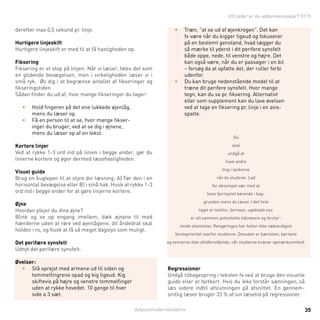 detpostmodernelederliv 35
03 Leder er du uddannelsesklar? 011503 Leder er du uddannelsesklar? 0115
derefter max 0,5 sekund pr. linje.
Hurtigere linjeskift
Hurtigere linjeskift er med til at få hastigheden op.
Fiksering
Fiksering er et stop på linjen. Når vi læser, føles det som
en glidende bevægelsen, men i virkeligheden læser vi i
små ryk. Øv dig i at begrænse antallet af fikseringer og
fikseringstiden
Sådan finder du ud af, hvor mange fikseringer du tager:
•	 Hold fingeren på det ene lukkede øjenlåg,
mens du læser op.
•	 Få en person til at se, hvor mange fikser-
inger du bruger, ved at se dig i øjnene,
mens du læser op af en tekst.
Kortere linjer
Ved at rykke 1-3 ord ind på linien i begge ender, gør du
linierne kortere og øger dermed læsehastigheden.
Visuel guide
Brug en kuglepen til at styre din læsning. A) Før den i en
horisontal bevægelse eller B) i små hak. Husk at rykke 1-3
ord ind i begge ender for at gøre linjerne kortere.
Øjne
Hvordan plejer du dine øjne?
Blink og se op engang imellem, dæk øjnene til med
hænderne uden at røre ved øjenlågene, dit åndedrat skal
holdes i ro, og husk at få så meget dagslys som muligt.
Det perifære synsfelt
Udnyt det perifære synsfelt.
Øvelser:
•	 Stå oprejst med armene ud til siden og
tommelfingrene opad og kig ligeud. Kig
skiftevis på højre og venstre tommelfinger
uden at rykke hovedet. 10 gange til hver
side a 3 sæt.
•	 Træn, ”at se ud af øjenkrogen”. Det kan
fx være når du kigger ligeud og fokuserer
på en bestemt genstand, hvad lægger du
så mærke til yderst i dit perifere synsfelt
både oppe, nede, til venstre og højre. Det
kan også være, når du er passager i en bil
– forsøg da at opfatte det, der ruller forbi
udenfor.
•	 Du kan bruge nedenstående model til at
træne dit perifere synsfelt. Hvor mange
tegn, kan du se pr. fiksering. Alternativt
eller som supplement kan du lave øvelsen
ved at tage en fiksering pr. linje i en avis-
spalte.
Du
skal
undgå at
have andre
ting i tankerne
når du studerer. Lad
for eksempel vær med at
have fjernsynet kørende i bag-
grunden mens du læser. I det hele
taget er telefon, fjernsyn, ugeblade osv.
er alt sammen potentielle tidsrøvere og forstyr-
rende elementer. Rengøringen har heller ikke nødvendigvis
førsteprioritet overfor studierne. Desuden er kæresten, børnene
og vennerne ikke altidforstående, når studierne kræver opmærksomhed.
Regressioner
Undgå tilbagespring i teksten fx ved at bruge den visuelle
guide eller et fartkort. Hvis du ikke forstår sætningen, så
læs videre indtil afslutningen på afsnittet. En gennem-
snitlig læser bruger 33 % af sin læsetid på regressioner.
 