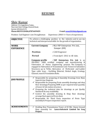 RESUME
Shiv Kumar
Address: C/o JageshwarYadav,
Near Jain Inter College, Etawah Road,
Karhal-205264,(U.P)
Phone:08295120486,07876499459 E-mail:sonu2010sky@gmail.com
Position: Cad Engineer cum Draughtsman Experience: (With 4 + Years of experience)
OBJECTIVE To achieve a challenging position in the industry and to use my
technical and interpersonal skills for the growth of organization.
WORK
EXPERIENCE
Current Company : M/s VSP Enterprises Pvt. Ltd.,
Sonepat (HR)
Position : CAD Engineer
Period : From April - 2012 to till date.
Company profile : VSP Enterprises Pvt. Ltd. Is an
ISO-9001: 2008 certified company and manufacturing &
Fabrication of Heavy Engineering projects. The Company is
engaged in Fabrication of Transmission Line Towers & Substation
Structures up to 765kv, fabrication of Perforated and Ladder
Type cable trays , Earthling Material, Slotted Angle, Gratings,
Channel, mast & Foundation Bolts.
JOB PROFILE
 Responsible for preparing of Assembly Drawings from Main
Input & Line Diagram.
 Responsible for preparing Proto assembly drawings and shop
floor drawings.Preparing BOM as per required total quantity
of tower & Sub station structure.
 Preparing the technical data for drawings as per Quality
Standards & easy availability.
 Control the assembly drawing & Shop floor drawings
arrange final approval from client.
 Responsible for Third Party inspection of Proto Type
assembly & Prepare inspection report.
ACHIEVEMENTS  Drafting New Transmission Tower of 45 Mtr. Heavy Ground
Base assembly for Lanco Infratech Limited for Iraq
Project.
 