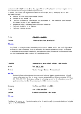 2
and trainer for SD and QM modules. I was also, responsible for handling the entire customer complaint process
and customer compensation process for the approved claims.
In addition I am assigned to re-engineer the Acetone and Anisole OTC process and develop the OTC KPI’s.
The major OCT tasks:
 Verifying the PO’s conformity with Sabic standard.
 Handling the sales order in SAP.
 Confirming the availability of the payment term prerequisites, such as LC cleanness, money deposit in
the company account for cash in advance, etc..
 Assuring the logistics and documentation processing of the order.
 Confirming the delivery of the shipment.
 Confirming customer payment.
Period May 2009 – April 2010
Position Technical Marketing polymer SBU
Job role:
Responsible for leading the technical marketing (TM) enginees and TM process. Aslo, I was responsible to
to work closly with cusotmres tp assure the prevetion of the cutomer complaint reoccurance. In addition I
was handling the cusotmer satifaction studies, approving the product changes projects, implementing bench
marking studis for sabic products againest the competitors products.
Company Saudi European petrochemical company (Sabic affiliate)
Period Sept 2001 to 2009
Position QA Lab Manager (Lab and Online analyzer)
Job role:
Responsible for providing the required resources and budget to QA lab, manage manpower (40 head
counts) and lab assist, providing the proper system to operate the lab and QA process such as ISO 9001,
ISO 17025, ISO 14001. Leading and auditing the technical process of the lab and analyzer, product (PP)
quality committee, providing the technical reports of PP to business committee.
Company Ibn Zahr, (an Affiliate of SABIC)
Period Aug. 1998 to Aug. 2001
Position Chemist (Polypropylene (PP)/ MTBE)
Job role:
Handling the lab process as a chemist, through covering the analysis, calibration, standardization and technical
support for the MTBE/PP lab.
 