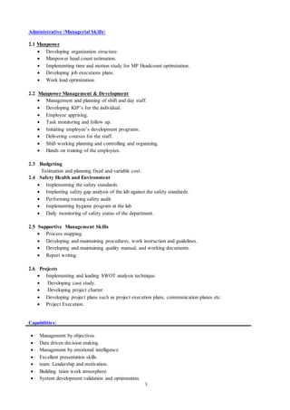 3
Administrative /Managerial Skills
2.1 Manpower
 Developing organization structure.
 Manpower head count estimation.
 Implementing time and motion study for MP Headcount optimization.
 Developing job executions plans.
 Work load optimization.
2.2 Manpower Management & Development
 Management and planning of shift and day staff.
 Developing KIP’s for the individual.
 Employee apprising.
 Task monitoring and follow up.
 Initiating employee’s development programs.
 Delivering courses for the staff.
 Shift working planning and controlling and organizing.
 Hands on training of the employees.
2.3 Budgeting
Estimation and planning fixed and variable cost.
2.4 Safety Health and Environment
 Implementing the safety standards.
 Implanting safety gap analysis of the lab against the safety standards.
 Performing routing safety audit.
 Implementing hygiene program at the lab.
 Daily monitoring of safety status of the department.
2.5 Supportive Management Skills
 Process mapping.
 Developing and maintaining procedures, work instruction and guidelines.
 Developing and maintaining quality manual, and working documents.
 Report writing.
2.6 Projects
 Implementing and leading SWOT analysis technique.
 Developing case study.
 Developing project charter.
 Developing project plans such as project execution plans, communication planes etc.
 Project Execution.
Capabilities:
 Management by objectives.
 Data driven decision making.
 Management by emotional intelligence
 Excellent presentation skills.
 team Leadership and motivation.
 Building team work atmosphere.
 System development validation and optimization.
 