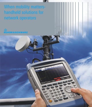 When mobility matters-
handheld solutions for
network operators
Network Operators
Network users demand excellent reception and performance
wherever they go. Being connected at all times is key.
To meet these demands, network operators need to
constantly stay ahead of the technology curve and all
parts of the network must function properly, from base
station to antenna to handset.
The Rohde & Schwarz family of lightweight, rugged
and ﬁeld tested handheld tools help Network
Operators and Infrastructure Providers during
the installation, maintenance, and network
troubleshooting of antenna and transmitter
systems.
With Rohde & Schwarz you get high
performance and low total cost of ownership
thanks to our personal service and support
and to our instruments’ reliability, modular
design, and extensibility to new standards.
Rohde & Schwarz hand held solutions
are lightweight, rugged and simple
to operate - and they help ﬁeld
engineers and technicians
to work faster, easier
and more precisely.
Accelerate your time to
market and stay ahead
of the competition.
About Rohde & Schwarz
Rohde & Schwarz is an independent group
of companies specializing in electronics. It
is a leading supplier of solutions in the ﬁelds
of test and measurement, broadcasting,
radiomonitoring and radiolocation, as well as
secure communications. Established more
than 75 years ago, Rohde & Schwarz has
a global presence and a dedicated service
network in over 70 countries. Company
headquarters are in Munich, Germany.
Customer Support
1-888-837-8772 (1-888-TEST-RSA)
customer.support@rsa.rohde-schwarz.com
www.rohde-schwarz.com
Service you can rely on
❙ Worldwide
❙ Local and personalized
❙ Customized and ﬂexible
❙ Uncompromising quality
❙ Long-term dependability
HandheldTrifold.indd 1HandheldTrifold.indd 1 2/28/2011 2:28:36 PM2/28/2011 2:28:36 PM
 