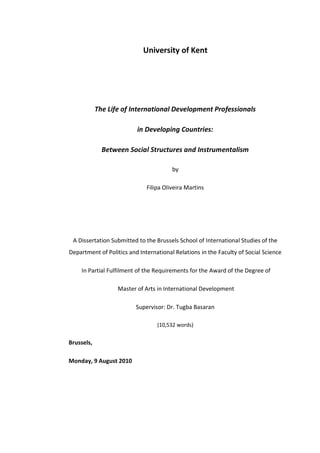 University of Kent
The Life of International Development Professionals
in Developing Countries:
Between Social Structures and Instrumentalism
by
Filipa Oliveira Martins
A Dissertation Submitted to the Brussels School of International Studies of the
Department of Politics and International Relations in the Faculty of Social Science
In Partial Fulfilment of the Requirements for the Award of the Degree of
Master of Arts in International Development
Supervisor: Dr. Tugba Basaran
(10,532 words)
Brussels,
Monday, 9 August 2010
 