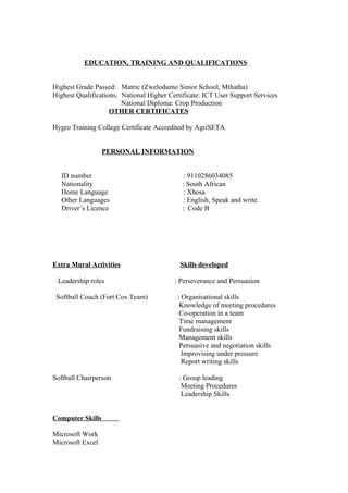 EDUCATION, TRAINING AND QUALIFICATIONS
Highest Grade Passed: Matric (Zwelodumo Sinior School, Mthatha)
Highest Qualifications: National Higher Certificate: ICT User Support Services
National Diploma: Crop Production
OTHER CERTIFICATES
Hygro Training College Certificate Accredited by AgriSETA.
PERSONAL INFORMATION
ID number : 9110286034085
Nationality : South African
Home Language : Xhosa
Other Languages : English, Speak and write.
Driver’s Licence : Code B
Extra Mural Activities Skills developed
Leadership roles : Perseverance and Persuasion
Softball Couch (Fort Cox Team) : Organisational skills
Knowledge of meeting procedures
Co-operation in a team
Time management
Fundraising skills
Management skills
Persuasive and negotiation skills
Improvising under pressure
Report writing skills
Softball Chairperson : Group leading
Meeting Procedures
Leadership Skills
Computer Skills
Microsoft Work
Microsoft Excel
 