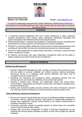 RESUME
Mohammad Danish Khan
Mobile # +971 529721309 E-mail: - dk2124@yahoo.com
In quest of challenging assignments in Sales / Marketing / Relationship / Business
Development & People Management with a high growth oriented organization in finance
& banking Sector.
SNAPSHOT
 A seasoned oriented professional with over 9 years experiences in sales, marketing,
business development, profit, revenue, admin, operations, relationship, technology and
people management with different leading financial organizations.
 Demonstrated abilities in implementing strategies for augmenting business, identifying and
penetrating new market segments, promoting brand for business excellence.
 Proficient in cementing healthy relationship with the clients for generating business as well
as leading & training field force towards accomplishing business and corporate goals.
 Rich and in depth experiences of capital market, derivatives, commodity, mutual funds with
wealth management concept
 An effective communicator with good relationship management skills and the ability to
relate to people at any level of business and management.
AREAS OF EXPERTISE
Relationship Management
 Excellent Relationship Management skills, articulate, combine strong business acumen
with the ability to conceive profitable and efficient solutions utilizing technology.
Industrious, thrives on a challenge while working effectively with junior level of
management and the people therein
 Identifying and networking with prospective clients, generating business from the
existing accounts and achieving profitability and increased sales growth.
 Inspiring & decisive team manager and collaborative player with strong liaison,
communication, interpersonal and problem solving skills; and ability to expedite cross-
functional dependencies
 Building and maintaining healthy business relations with retail, commercial, corporate
and, ensuring customer satisfaction by achieving delivery & service quality norms.
Sales & Marketing / Business Development
 Driving new business though global key accounts & establishing strategic partnerships
to increase revenue. Mapping customer requirements & implementing strategies to
achieve client satisfaction, tracking market dynamics and initiating reinforcements to
neutralize competitors' moves
 Conducting competitor analysis by keeping abreast of market trends and competitor
moves to achieve market share metrics.
 Looking after end-to-end management of Sales & Business Development as per
schedule and ensuring timely completion & delivery of work within budget and calendar
schedules
 