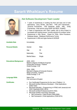 Sararit W. | .Net Software Development Team Leader
Sararit Whaiklaun’s Resume
.Net Software Development Team Leader
 7 years of experiences in building the front and back end of web
applications. using C#.Net ,.Net MVC , PHP with Frameworks ,
Javacript Frameworks , CSS ,Bootstrap, JSON , XML , Entity
Frameworks , Web service using SOAP and REST, WebAPI
 3 Years of experiences with Team Leader role to drive Project to
successed with tracking issues / provide solutions for problem solver
 Experienced in SQL Server , Expert for TSQL, Store Procedure,
Database design , Database Performance Tuning
 Experienced in JIRA and Agile Kanban & SCRUM
Available Date Immediately
Personal Details Gender Male
Age 30
Nationality Thai
Marital Status Single
Educational Background 2008 - 2010
Master’s Degree of Software Engineer
Chiang Mai University, Thailand
Grade Average: 3.56
2004 - 2008
Bachelor’s Degree of Computer Science
Maejo University, Thailand
Grade Average: 3.18
Language Skills Native Thai
Fair command of English
Certificates  Sun Certificated Programmer for the Java 2 Platform 1.4
 Microsoft Certified Solutions Developer – Web Applications
(E952-7303)
 Microsoft Specialist – Programming in HTML5 with Javascript and
CSS 3 Specialist (E951-9216)
 Microsoft Certified Professional (E915-7402)
 Microsoft Certified Technology Specialist
 Net Framework 4, Data Access (C809-5066)
 Net Framework 4, Web Applications (F028-5274)
 