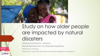 Study on how older people
are impacted by natural
disasters
HelpAge International – Jamaica
Disaster Risk Reduction of Vulnerable Populations
Presentation of findings
Prepared by: Tracey Edwards, Kerry-Ann Thompson (Research consultants)
 
