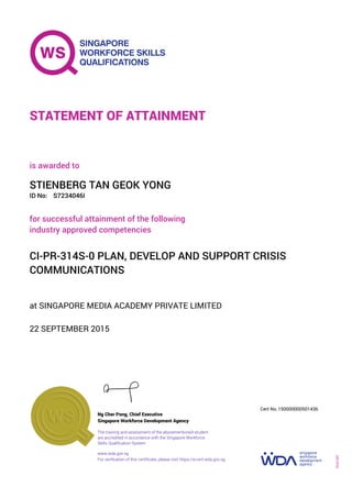 at SINGAPORE MEDIA ACADEMY PRIVATE LIMITED
is awarded to
22 SEPTEMBER 2015
for successful attainment of the following
industry approved competencies
CI-PR-314S-0 PLAN, DEVELOP AND SUPPORT CRISIS
COMMUNICATIONS
STIENBERG TAN GEOK YONG
S7234046IID No:
STATEMENT OF ATTAINMENT
Singapore Workforce Development Agency
150000000501436
www.wda.gov.sg
The training and assessment of the abovementioned student
are accredited in accordance with the Singapore Workforce
Skills Qualification System
Ng Cher Pong, Chief Executive
Cert No.
SOA-001
For verification of this certificate, please visit https://e-cert.wda.gov.sg
 
