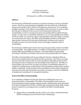 Lead Green Council
University of Pittsburgh
A Proposal for an Office of Sustainability
Abstract
The University of Pittsburgh’s missions is to advance teaching, research, and public
service. This three-part commitment highlights how the University of Pittsburgh
enhances the quality of life in Western Pennsylvania and beyond. As an institution
of higher learning, it is the ethical responsibility of this university to create an office
that educates it students on the issues of environmental protection and
sustainability in order to assuage the present and pending effects of global climate
change. In order to be a sustainable institution, it is our responsibility to be mindful
of how we utilize our resources, and it is essential that we have the ability to analyze
our needs versus our wants. The Office of Sustainability provides a tremendous
opportunity to harness the University of Pittsburgh’s academic and research
strengths in order to become a leader in the increasingly competitive field of
sustainability.
The University of Pittsburgh’s Lead Green Council proposes the creation of an Office
of Sustainability. The implementation of an Office of Sustainability will consist of a
Student Affairs Sustainability Coordinator. The Student Affairs Sustainability
Coordinator will direct, coordinate, and oversee environmental efforts on campus.
The Office of Sustainability will operate within the Division of Student Affairs to
foster environmental awareness within the Pitt community. This office is essential
in order to provide students with an understanding of sustainable practices and it
will empower them to implement this knowledge in their daily lives. The Office of
Sustainability will increase the quantity and quality of sustainability initiatives on
campus by enabling easier communication and organization among faculty, students
and the community. It will provide services and support to the campus community,
advocate and assist with sustainable innovations on campus, and ensure fulfillment
of institutional commitments to sustainable initiatives.
Goals of the Office of Sustainability
As an institution of higher learning, the University of Pittsburgh serves as a
powerful model for sustainability. The Office of Sustainability would create an
environment that actively engages students, faculty, administrative staff, and alumni
in the goal of making the University of Pittsburgh a sustainable college. With a larger
picture in mind, five overall goals were created for the Office of Sustainability
Proposal:
● Goal 1: Infuse sustainability into the culture, core values, and administration
decision-making process at the University of Pittsburgh.
 