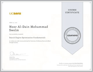 EDUCA
T
ION FOR EVE
R
YONE
CO
U
R
S
E
C E R T I F
I
C
A
TE
COURSE
CERTIFICATE
APRIL 25, 2016
Noor Al-Dain Mohammad
Swelm
Search Engine Optimization Fundamentals
an online non-credit course authorized by University of California, Davis and offered
through Coursera
has successfully completed
Rebekah May
SEO Manager, LeadQual
Lead SEO Instructor, UC Davis Extension
Verify at coursera.org/verify/HB3CH8AANJN5
Coursera has confirmed the identity of this individual and
their participation in the course.
 