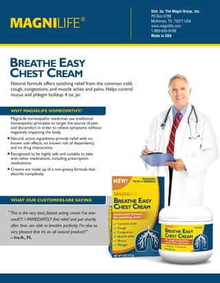 BREATHE EASY
CHEST CREAM
Natural formula offers soothing relief from the common cold,
cough, congestions, and muscle aches and pains. Helps control
mucus and phlegm buildup. 4 oz. jar.
Dist. by: The Magni Group, Inc.
PO Box 6789
McKinney, TX 75071 USA
www.magnilife.com
1-800-645-9199
Made in USA
This is the very best, fastest acting cream I’ve ever
used!!!! I IMMEDIATELY feel relief and just shortly
after that- am able to breathe perfectly. I’m also so
very pleased that it’s an all natural product!!”
– Iva A., FL
“
WHY MAGNILIFE HOMEOPATHY?
MagniLife homeopathic medicines use traditional
homeopathic principles to target the source of pain
and discomfort in order to relieve symptoms without
negatively impacting the body.
Natural, active ingredients provide relief with no
known side effects, no known risk of dependency,
and no drug interactions.
Recognized to be highly safe and suitable to take
with other medications, including prescription
medications.
Creams are made up of a non-greasy formula that
absorbs completely.
WHAT OUR CUSTOMERS ARE SAYING
 