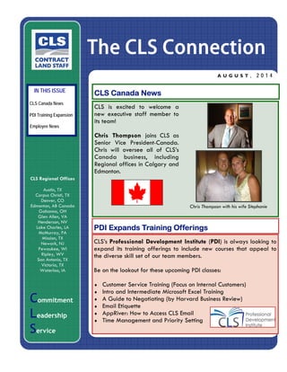 The CLS Connection
A U G U S T , 2 0 1 4
CCCommitment
LLLeadership
SSService
CLS Canada News
IN THIS ISSUE
PDI Expands Training Offerings
CLS Regional Offices
Austin, TX
Corpus Christi, TX
Denver, CO
Edmonton, AB Canada
Gahanna, OH
Glen Allen, VA
Henderson, NV
Lake Charles, LA
McMurray, PA
Mission, TX
Newark, NJ
Pewaukee, WI
Ripley, WV
San Antonio, TX
Victoria, TX
Waterloo, IA
CLS is excited to welcome a
new executive staff member to
its team!
Chris Thompson joins CLS as
Senior Vice President-Canada.
Chris will oversee all of CLS’s
Canada business, including
Regional offices in Calgary and
Edmonton.
PDI Training Expansion
Employee News
Chris Thompson with his wife Stephanie
CLS Canada News
CLS’s Professional Development Institute (PDI) is always looking to
expand its training offerings to include new courses that appeal to
the diverse skill set of our team members.
Be on the lookout for these upcoming PDI classes:
 Customer Service Training (Focus on Internal Customers)
 Intro and Intermediate Microsoft Excel Training
 A Guide to Negotiating (by Harvard Business Review)
 Email Etiquette
 AppRiver: How to Access CLS Email
 Time Management and Priority Setting
 