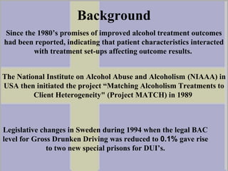 Background
Legislative changes in Sweden during 1994 when the legal BAC
level for Gross Drunken Driving was reduced to 0.1% gave rise
to two new special prisons for DUI’s.
Since the 1980’s promises of improved alcohol treatment outcomes
had been reported, indicating that patient characteristics interacted
with treatment set-ups affecting outcome results.
The National Institute on Alcohol Abuse and Alcoholism (NIAAA) in
USA then initiated the project “Matching Alcoholism Treatments to
Client Heterogeneity" (Project MATCH) in 1989
 