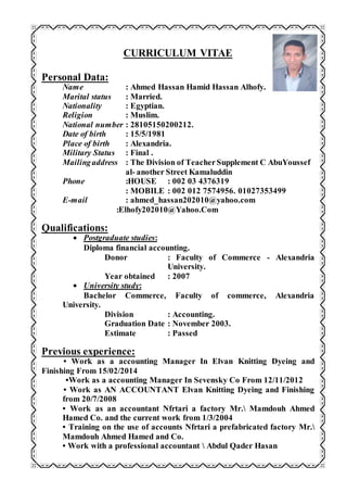 CURRICULUM VITAE
Personal Data:
Name : Ahmed Hassan Hamid Hassan Alhofy.
Marital status : Married.
Nationality : Egyptian.
Religion : Muslim.
National number : 28105150200212.
Date of birth : 15/5/1981
Place of birth : Alexandria.
Military Status : Final .
Mailingaddress : The Division of TeacherSupplement C AbuYoussef
al- another Street Kamaluddin
Phone :HOUSE : 002 03 4376319
: MOBILE : 002 012 7574956. 01027353499
E-mail : ahmed_hassan202010@yahoo.com
:Elhofy202010@Yahoo.Com
Qualifications:
 Postgraduate studies:
Diploma financial accounting.
Donor : Faculty of Commerce - Alexandria
University.
Year obtained : 2007
 University study:
Bachelor Commerce, Faculty of commerce, Alexandria
University.
Division : Accounting.
Graduation Date : November 2003.
Estimate : Passed
Previous experience:
• Work as a accounting Manager In Elvan Knitting Dyeing and
Finishing From 15/02/2014
•Work as a accounting Manager In Sevensky Co From 12/11/2012
• Work as AN ACCOUNTANT Elvan Knitting Dyeing and Finishing
from 20/7/2008
• Work as an accountant Nfrtari a factory Mr. Mamdouh Ahmed
Hamed Co. and the current work from 1/3/2004
• Training on the use of accounts Nfrtari a prefabricated factory Mr.
Mamdouh Ahmed Hamed and Co.
• Work with a professional accountant  Abdul Qader Hasan
 