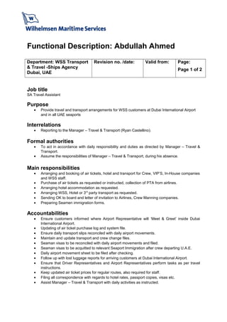 Functional Description: Abdullah Ahmed
Department: WSS Transport
& Travel -Ships Agency
Dubai, UAE
Revision no. /date:
     
Valid from: Page:
Page 1 of 2
Job title
SA Travel Assistant
Purpose
• Provide travel and transport arrangements for WSS customers at Dubai International Airport
and in all UAE seaports
Interrelations
• Reporting to the Manager – Travel & Transport (Ryan Castellino).
Formal authorities
• To act in accordance with daily responsibility and duties as directed by Manager – Travel &
Transport.
• Assume the responsibilities of Manager – Travel & Transport, during his absence.
Main responsibilities
• Arranging and booking of air tickets, hotel and transport for Crew, VIP’S, In-House companies
and WSS staff.
• Purchase of air tickets as requested or instructed, collection of PTA from airlines.
• Arranging hotel accommodation as requested.
• Arranging WSS, Hotel or 3rd
party transport as requested.
• Sending OK to board and letter of invitation to Airlines, Crew Manning companies.
• Preparing Seamen immigration forms.
Accountabilities
• Ensure customers informed where Airport Representative will ‘Meet & Greet’ inside Dubai
International Airport.
• Updating of air ticket purchase log and system file.
• Ensure daily transport slips reconciled with daily airport movements.
• Maintain and update transport and crew change files.
• Seaman visas to be reconciled with daily airport movements and filed.
• Seaman visas to be acquitted to relevant Seaport Immigration after crew departing U.A.E.
• Daily airport movement sheet to be filed after checking.
• Follow up with lost luggage reports for arriving customers at Dubai International Airport.
• Ensure that Driver Representatives and Airport Representatives perform tasks as per travel
instructions.
• Keep updated air ticket prices for regular routes, also required for staff.
• Filing all correspondence with regards to hotel rates, passport copies, visas etc.
• Assist Manager – Travel & Transport with daily activities as instructed.
 