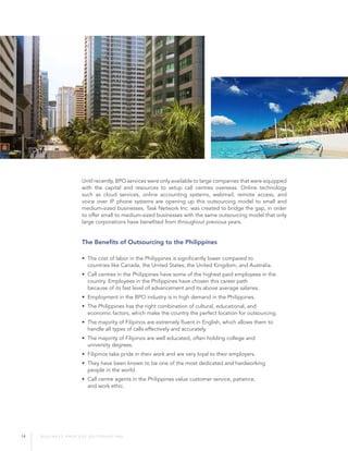 14 B U S I N E S S P R O C E S S O U T S O U R C I N G
Until recently, BPO services were only available to large companies that were equipped
with the capital and resources to setup call centres overseas. Online technology
such as cloud services, online accounting systems, webmail, remote access, and
voice over IP phone systems are opening up this outsourcing model to small and
medium-sized businesses. Task Network Inc. was created to bridge the gap, in order
to offer small to medium-sized businesses with the same outsourcing model that only
large corporations have benefited from throughout previous years.
The Benefits of Outsourcing to the Philippines
• The cost of labor in the Philippines is significantly lower compared to 		
countries like Canada, the United States, the United Kingdom, and Australia.
• Call centres in the Philippines have some of the highest paid employees in the
country. Employees in the Philippines have chosen this career path
because of its fast level of advancement and its above average salaries.
• Employment in the BPO industry is in high demand in the Philippines.
• The Philippines has the right combination of cultural, educational, and
economic factors, which make the country the perfect location for outsourcing.
• The majority of Filipinos are extremely fluent in English, which allows them to
handle all types of calls effectively and accurately.
• The majority of Filipinos are well educated, often holding college and
university degrees.
• Filipinos take pride in their work and are very loyal to their employers.
• They have been known to be one of the most dedicated and hardworking
people in the world.
• Call centre agents in the Philippines value customer service, patience, 		
and work ethic.
 