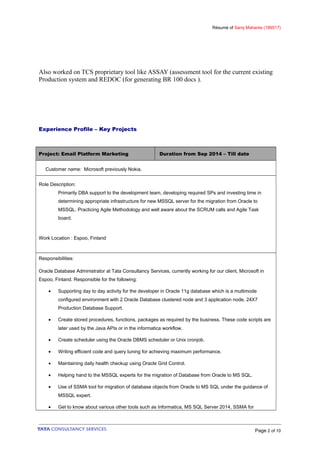 Résumé of Saroj Mahanta (189517)
Also worked on TCS proprietary tool like ASSAY (assessment tool for the current existing
Production system and REDOC (for generating BR 100 docs ).
Experience Profile – Key Projects
Project: Email Platform Marketing Duration from Sep 2014 – Till date
Customer name: Microsoft previously Nokia.
Role Description:
Primarily DBA support to the development team, developing required SPs and investing time in
determining appropriate infrastructure for new MSSQL server for the migration from Oracle to
MSSQL. Practicing Agile Methodology and well aware about the SCRUM calls and Agile Task
board.
Work Location : Espoo, Finland
Responsibilities:
Oracle Database Administrator at Tata Consultancy Services, currently working for our client, Microsoft in
Espoo, Finland. Responsible for the following:
• Supporting day to day activity for the developer in Oracle 11g database which is a multimode
configured environment with 2 Oracle Database clustered node and 3 application node, 24X7
Production Database Support.
• Create stored procedures, functions, packages as required by the business. These code scripts are
later used by the Java APIs or in the informatica workflow.
• Create scheduler using the Oracle DBMS scheduler or Unix cronjob.
• Writing efficient code and query tuning for achieving maximum performance.
• Maintaining daily health checkup using Oracle Grid Control.
• Helping hand to the MSSQL experts for the migration of Database from Oracle to MS SQL.
• Use of SSMA tool for migration of database objects from Oracle to MS SQL under the guidance of
MSSQL expert.
• Get to know about various other tools such as Informatica, MS SQL Server 2014, SSMA for
Page 2 of 10
 