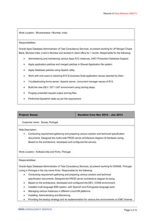 Résumé of Saroj Mahanta (189517)
Work Location : Bhubaneswar / Mumbai, India
Responsibilities:
Oracle Apps Database Administrator of Tata Consultancy Services, at present working for JP Morgan Chase
Bank, Mumbai India. Lived in Mumbai and worked in client office for 1 month. Responsible for the following:
• Administering and maintaining various Apps R12 instances, 24X7 Production Database Support
• Apply application patches and merged patches in Shared Application file system.
• Apply Database patches using Opatch utility.
• Work with end users in resolving R12 E-business Suite application issues reported by them
• Troubleshooting forms server, Apache server, concurrent manager issues of R12.
• Build the new DEV / SIT / UAT environment using cloning steps.
• Purging unwanted request output and log files.
• Performed Sysadmin tasks as per the requirement.
Project: Sonae Duration from Nov 2012 – Jun 2013
Customer name: Sonae, Portugal
Role Description:
• Conducting requirement gathering and preparing various solution and technical specification
documents. Designed the multi-node PROD server architecture diagram & Hardware sizing.
Based on the architecture, developed and configured the servers.
Work Location : Kolkata,India and Porto, Portugal
Responsibilities:
Oracle Apps Database Administrator of Tata Consultancy Services, at present working for SONAE, Portugal.
Living in Portugal in the city name Porto. Responsible for the following:
• Conducting requirement gathering and preparing various solution and technical
specification documents. Designed the PROD server architecture diagram & sizing.
• Based on the architecture, developed and configured the DEV, CONS environment.
• Installed multi language EBS system, with Spanish and Portuguese language pack.
• Managing various Instances in different Linux/VM platforms.
• Installing, Administrating and Monitoring.
• Providing the backup strategy and its implementation for various live environments on EMC Avamar
Page 4 of 10
 