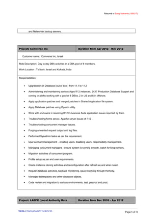 Résumé of Saroj Mahanta (189517)
and Networker backup servers.
Project: Comverse Inc Duration from Apr 2012 – Nov 2012
Customer name: Comverse Inc, Israel
Role Description: Day to day DBA activities in a DBA pool of 8 members.
Work Location : Tel Aviv, Israel and Kolkata, India
Responsibilities:
• Upgradation of Database (out of box ) from 11.1 to 11.2
• Administering and maintaining various Apps R12 instances, 24X7 Production Database Support and
coming on shifts working with a pool of 8 DBAs, 2 in US and 6 in offshore.
• Apply application patches and merged patches in Shared Application file system.
• Apply Database patches using Opatch utility.
• Work with end users in resolving R12 E-business Suite application issues reported by them
• Troubleshooting forms server, Apache server issues of R12 .
• Troubleshooting concurrent manager issues.
• Purging unwanted request output and log files.
• Performed Sysadmin tasks as per the requirement.
• User account management – creating users, disabling users, responsibility management.
• Managing concurrent managers –ensure system is running smooth, watch for long runners.
• Migration activities of concurrent program.
• Profile setup as per end user requirements.
• Oracle instance cloning activities and reconfiguration after refresh as and when need.
• Regular database activities, backups monitoring, issue resolving through Remedy.
• Managed tablespaces and other database objects.
• Code review and migration to various environments, test, preprod and prod.
Project: LADPC (Local Authority Data Duration from Dec 2010 – Apr 2012
Page 5 of 10
 
